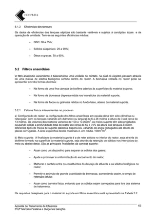 5.1.3

Eficiências dos tanques

Os dados de eficiências dos tanques sépticos são bastante variáveis e sujeitos à condições locais e de
operação de umidade. Tem-se as seguintes eficiências médias:
–
–

Sólidos suspensos: 20 a 90%;

–

5.2

DBO: 30 a 55%;

Óleos e graxas: 70 a 90%.

Filtros anaeróbios

O filtro anaeróbio ascendente é basicamente uma unidade de contato, na qual os esgotos passam através
de uma massa de sólidos biológicos contida dentro do reator. A biomassa retirada no reator pode se
apresentar em três formas distintas:
–
–

Na forma de biomassa dispersa retida nos interstícios do material suporte;

–
5.2.1

Na forma de uma fina camada de biofilme aderido às superfícies do material suporte;

Na forma de flocos ou grânulos retidos no fundo falso, abaixo do material suporte.

Fatores físicos intervenientes no processo

a) Configuração do reator: A configuração dos filtros anaeróbios em escala plena tem sido cilíndrica ou
retangular, com os tanques variando em diâmetro (ou largura) de 6 a 26 metros e altura de 3 até cerca de
3
13 metros. Os volumes dos reatores variando de 100 a 10.000m . os meios suporte têm sido projetados
ocupando desde a profundidade total do reator até cerca de 50 a 70% da altura dos tanques.Existem
diferentes tipos de meios de suporte plásticos disponíveis, variando de anéis corrugados até blocos de
2
3
placas corrugadas. A área específica destes materiais é, em média, 100m /m .
b) Meio suporte: A finalidade do material suporte é a de reter sólidos no interior do reator, seja através do
biofilme formado na superfície do material suporte, seja através da retenção de sólidos nos interstícios do
meio ou abaixo deste. São as principais finalidades da camada suporte:
–

Atuar como um dispositivo para separar os sólidos dos gases;

–

Ajuda a promover a uniformização do escoamento do reator;

–

Melhorar o contato entre os constituintes do despejo de afluente e os sólidos biológicos no
reator;

–

Permitir o acúmulo de grande quantidade de biomassa, aumentando assim, o tempo de
retenção celular.

–

Atuar como barreira física, evitando que os sólidos sejam carregados para fora dos sistema
de tratamento.

Os requisitos desejáveis para o material do suporte em filtros anaeróbios está apresentado na Tabela 5.2.

Apostila de Tratamento de Efluentes
Profº Marcelo Pestana e Diógenes Ganghis

62

 