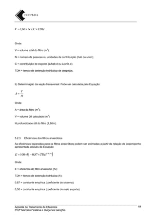 V  1,60  N  C  TDH

Onde:
3

V = volume total do filtro (m );
N = número de pessoas ou unidades de contribuição (hab ou unid.);
C = contribuição de esgotos (L/hab.d ou L/unid.d);
TDH = tempo de detenção hidráulica de despejos;

b) Determinação da seção transversal: Pode ser calculada pela Equação:

A

V
H

Onde:
2

A = área do filtro (m );
3

V = volume útil calculado (m );
H profundidade útil do filtro (1,80m).

5.2.3

Eficiências dos filtros anaeróbios

As eficiências esperadas para os filtros anaeróbios podem ser estimadas a partir da relação de desempenho
apresentada através da Equação:



E  100  1  0,87  TDH 0,50



Onde:
E = eficiência do filtro anaeróbio (%);
TDH = tempo de detenção hidráulica (h);
0,87 = constante empírica (coeficiente do sistema);
0,50 = constante empírica (coeficiente do meio suporte).

Apostila de Tratamento de Efluentes
Profº Marcelo Pestana e Diógenes Ganghis

64

 