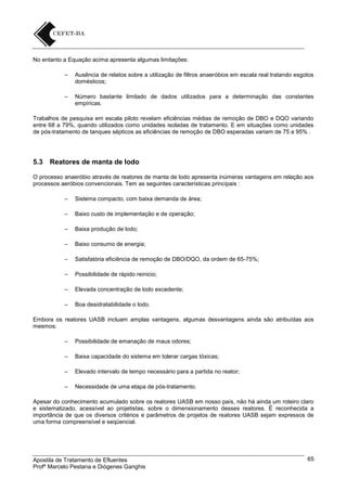 No entanto a Equação acima apresenta algumas limitações:
–

Ausência de relatos sobre a utilização de filtros anaeróbios em escala real tratando esgotos
domésticos;

–

Número bastante limitado de dados utilizados para a determinação das constantes
empíricas.

Trabalhos de pesquisa em escala piloto revelam eficiências médias de remoção de DBO e DQO variando
entre 68 a 79%, quando utilizados como unidades isoladas de tratamento. E em situações como unidades
de pós-tratamento de tanques sépticos as eficiências de remoção de DBO esperadas variam de 75 a 95% .

5.3

Reatores de manta de lodo

O processo anaeróbio através de reatores de manta de lodo apresenta inúmeras vantagens em relação aos
processos aeróbios convencionais. Tem as seguintes características principais :
–

Sistema compacto, com baixa demanda de área;

–

Baixo custo de implementação e de operação;

–

Baixa produção de lodo;

–

Baixo consumo de energia;

–

Satisfatória eficiência de remoção de DBO/DQO, da ordem de 65-75%;

–

Possibilidade de rápido reinicio;

–

Elevada concentração de lodo excedente;

–

Boa desidratabilidade o lodo.

Embora os reatores UASB incluam amplas vantagens, algumas desvantagens ainda são atribuídas aos
mesmos:
–

Possibilidade de emanação de maus odores;

–

Baixa capacidade do sistema em tolerar cargas tóxicas;

–

Elevado intervalo de tempo necessário para a partida no reator;

–

Necessidade de uma etapa de pós-tratamento.

Apesar do conhecimento acumulado sobre os reatores UASB em nosso país, não há ainda um roteiro claro
e sistematizado, acessível ao projetistas, sobre o dimensionamento desses reatores. É reconhecida a
importância de que os diversos critérios e parâmetros de projetos de reatores UASB sejam expressos de
uma forma compreensível e seqüencial.

Apostila de Tratamento de Efluentes
Profº Marcelo Pestana e Diógenes Ganghis

65

 