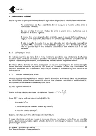 5.3.1 Princípios do processo
São os seguintes os princípios mais importantes que governam a operação de um reator de manta de lodo:
–

–

Os curto-circuitos devem ser evitados, de forma a garantir tempos suficientes para a
degradação da matéria orgânica;

–

O sistema deve ter um dispositivo bem projetado, capaz de separar de forma adequada o
biogás, o líquido e os sólidos, liberando os dois primeiros e permitindo a retenção do último;

–

5.3.1

As características do fluxo ascendente devem assegurar o máximo contato entre a
biomassa e o substrato;

O lodo na região da manta deve ser bem adaptado, com alta atividade metanogênica
específica (AME) e excelente sedimentabilidade. Se possível o lodo deverá ser granulado,
uma vez que este tipo de lodo apresenta características bem melhores que as do lodo
floculento.

Configurações típicas

Os reatores anaeróbios de manta de lodo forma inicialmente concebidos para o tratamento de efluentes
industriais como estruturas cilíndricas ou prismático-retangulares, onde as áreas dos compartimentos de
digestão e de decantação eram iguais, configurando-se, portanto, reatores de paredes verticais.
Em relação à forma do reator em planta, estes podem ser circulares ou retangulares. Os reatores de seção
circular são mais econômicos do ponto de vista estrutural, usualmente utilizado para o atendimento de
pequenas populações. Para o atendimento de populações maiores, os reatores retangulares passam a ser
mais indicados.
5.3.2

Critérios e parâmetros de projeto

Um dos aspectos mais importantes do processo através de reatores de manta de lodo é a sua habilidade
em desenvolver e manter um lodo de elevada atividade e de excelentes características de sedimentação.
Para que isso ocorra deve ser observado algumas coisas.
a) Carga orgânica volumétrica

A carga orgânica volumétrica pode ser calculada pela Equação :

COV 

QS
V

3

Onde: COV = carga orgânica volumétrica (kgDQO/m .d);
3

Q = vazão (m /d);
3

S = concentração de substrato afluente (kgDQO/m );
3

V = volume total do reator (m ).
b) Carga hidráulica volumétrica e tempo de detenção hidráulica
A carga volumétrica equivale ao inverso do tempo de detenção hidráulica no reator. Pode ser entendida
como a quantidade (volume) de esgotos aplicados diariamente ao reator, por unidade do mesmo, calculada
pelas equações abaixo:
Apostila de Tratamento de Efluentes
Profº Marcelo Pestana e Diógenes Ganghis

66

 