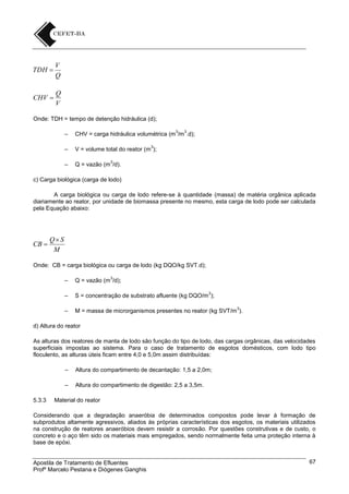 TDH 

V
Q

CHV 

Q
V

Onde: TDH = tempo de detenção hidráulica (d);
3

3

–

CHV = carga hidráulica volumétrica (m /m .d);

–

V = volume total do reator (m );

–

Q = vazão (m /d).

3

3

c) Carga biológica (carga de lodo)
A carga biológica ou carga de lodo refere-se à quantidade (massa) de matéria orgânica aplicada
diariamente ao reator, por unidade de biomassa presente no mesmo, esta carga de lodo pode ser calculada
pela Equação abaixo:

CB 

Q S
M

Onde: CB = carga biológica ou carga de lodo (kg DQO/kg SVT.d);
3

–

Q = vazão (m /d);

–

S = concentração de substrato afluente (kg DQO/m );

–

M = massa de microrganismos presentes no reator (kg SVT/m ).

3

3

d) Altura do reator
As alturas dos reatores de manta de lodo são função do tipo de lodo, das cargas orgânicas, das velocidades
superficiais impostas ao sistema. Para o caso de tratamento de esgotos domésticos, com lodo tipo
floculento, as alturas úteis ficam entre 4,0 e 5,0m assim distribuídas:
–
–
5.3.3

Altura do compartimento de decantação: 1,5 a 2,0m;
Altura do compartimento de digestão: 2,5 a 3,5m.

Material do reator

Considerando que a degradação anaeróbia de determinados compostos pode levar à formação de
subprodutos altamente agressivos, aliados às próprias características dos esgotos, os materiais utilizados
na construção de reatores anaeróbios devem resistir a corrosão. Por questões construtivas e de custo, o
concreto e o aço têm sido os materiais mais empregados, sendo normalmente feita uma proteção interna à
base de epóxi.

Apostila de Tratamento de Efluentes
Profº Marcelo Pestana e Diógenes Ganghis

67

 