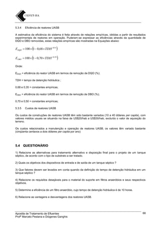 5.3.4

Eficiência de reatores UASB

A estimativa da eficiência do sistema é feita através de relações empíricas, obtidas a partir de resultados
experimentais de reatores em operação. Puderam-se expressar as eficiências através da quantidade de
DQO e DBO removidas, estas relações empíricas são mostradas na Equações abaixo:









EDQO  100  1  0,68  TDH 035

EDBO  100  1  0,70  TDH 0,50
Onde:

EDQO = eficiência do reator UASB em termos de remoção de DQO (%);
TDH = tempo de detenção hidráulica ;
0,68 e 0,35 = constantes empíricas;
EDBO = eficiência do reator UASB em termos de remoção de DBO (%);
0,70 e 0,50 = constantes empíricas;
5.3.5

Custos de reatores UASB

Os custos de construções de reatores UASB têm sido bastante variados (10 a 40 dólares per capita), com
valores médios usuais se situando na faixa de US$20/hab a US$30/hab, excluído o valor de aquisição do
terreno.
Os custos relacionados a manutenção e operação de reatores UASB, os valores têm variado bastante
(cinqüenta centavos a dois dólares per capita por ano)

5.4

QUESTIONÁRIO

1) Relacione as alternativas para tratamento alternativo e disposição final para o projeto de um tanque
séptico, de acordo com o tipo de substrato a ser tratado.
2) Quais os objetivos dos dispositivos de entrada e de saída de um tanque séptico ?
3) Que fatores devem ser levados em conta quando da definição do tempo de detenção hidráulica em um
tanque séptico ?
4) Relacione os requisitos desejáveis para o material do suporte em filtros anaeróbios e seus respectivos
objetivos.
5) Determine a eficiência de um filtro anaeróbio, cujo tempo de detenção hidráulica é de 10 horas.
6) Relacione as vantagens e desvantagens dos reatores UASB.

Apostila de Tratamento de Efluentes
Profº Marcelo Pestana e Diógenes Ganghis

68

 