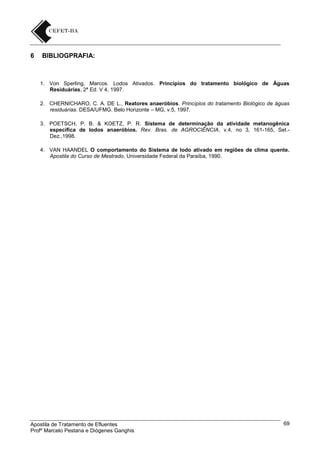 6

BIBLIOGPRAFIA:

1. Von Sperling, Marcos. Lodos Ativados. Princípios do tratamento biológico de Águas
Residuárias, 2ª Ed. V 4, 1997.
2. CHERNICHARO, C. A. DE L., Reatores anaeróbios. Princípios do tratamento Biológico de águas
residuárias. DESA/UFMG. Belo Horizonte – MG, v.5, 1997.
3. POETSCH, P. B. & KOETZ, P. R. Sistema de determinação da atividade metanogênica
específica de lodos anaeróbios. Rev. Bras. de AGROCIÊNCIA, v.4, no 3, 161-165, Set.Dez.,1998.
4. VAN HAANDEL O comportamento do Sistema de lodo ativado em regiões de clima quente.
Apostila do Curso de Mestrado, Universidade Federal da Paraíba, 1990.

Apostila de Tratamento de Efluentes
Profº Marcelo Pestana e Diógenes Ganghis

69

 
