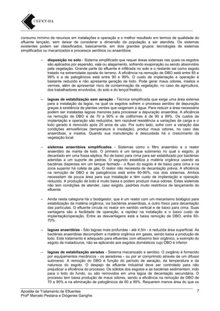 consumo mínimo de recursos em instalações e operação e o melhor resultado em termos de qualidade do
efluente lançado, sem deixar de considerar a dimensão da população a ser atendida. Os sistemas
existentes podem ser classificados, basicamente, em dois grandes grupos: tecnologias de sistemas
simplificados ou mecanizados e processos aeróbios ou anaeróbios:
–

disposição no solo - Sistema simplificado que requer áreas extensas nas quais os esgotos
são aplicados por aspersão, vala ou alagamento, sofrendo evaporação ou sendo absorvidos
pela vegetação. Grande parte do efluente é infiltrada no solo e o restante sai como esgoto
tratado na extremidade oposta do terreno. A eficiência na remoção de DBO está entre 85 e
99% e a de patogênicos está entre 90 e 99%. O custo de implantação e operação é
bastante reduzido e não apresenta geração de lodo. Pode gerar maus odores, insetos e
vermes, além de apresentar risco de contaminação da vegetação, no caso de agricultura,
dos trabalhadores envolvidos, do solo e do lençol freático.

–

lagoas de estabilização sem aeração - Técnica simplificada que exige uma área extensa
para a instalação da lagoa, na qual os esgotos sofrem o processo aeróbio de depuração
graças à existência de plantas verdes que oxigenam a água. Para reduzir a área necessária
podem ser instaladas lagoas menores para processar a depuração anaeróbia. A eficiência
na remoção de DBO é de 70 a 90% e de coliformes é de 90 a 99%. Os custos de
implantação e operação são reduzidos, tem razoável resistência a variações de carga e o
lodo gerado é removido após 20 anos de uso. Por outro lado, sofre com a variação das
condições atmosféricas (temperatura e insolação), produz maus odores, no caso das
anaeróbias, e insetos. Quando sua manutenção é descuidada há o crescimento da
vegetação local.

–

sistemas anaeróbios simplificados - Sistemas como o filtro anaeróbio e o reator
anaeróbio de manta de lodo. O primeiro é um tanque submerso no qual o esgoto, já
decantado em uma fossa séptica, flui de baixo para cima para ser estabilizado por bactérias
aderidas a um suporte de pedras. O segundo estabiliza a matéria orgânica usando as
bactérias dispersas em um tanque fechado - o fluxo do esgoto é de baixo para cima e na
zona superior há coleta de gás. O reator não necessita de decantação prévia. A eficiência
na remoção de DBO e de patogênicos está entre 60-90%, nos dois sistemas. Ambos
necessitam de pouca área para sua instalação e têm custo de implantação e operação
reduzido. A produção de lodo é muito baixa e podem produzir maus odores. Estes sistemas
não tem condições de atender, caso exigido, padrões muito restritivos de lançamento do
efluente.

–

Ainda nesta categoria há o biodigestor, que é um reator com um mecanismo biológico para
estabilização da matéria orgânica, via bactérias anaeróbias, e outro físico para decantação
das partículas. O efluente circula no reator em sentido vertical e de baixo para cima. Suas
vantagens são a facilidade de operação, a rapidez na instalação e o baixo custo de
implantação/operação. Entre as desvantagens está a baixa remoção de DBO, entre 6070%.

–

lagoas anaeróbias - São lagoas mais profundas - até 4,5m - e reduzida área superficial. As
bactérias anaeróbias decompõem a matéria orgânica em gases, sendo baixa a produção de
lodo. Este tratamento é adequado para efluentes com altíssimo teor orgânico, a exemplo do
esgoto de matadouros, não se aplicando aos esgotos domésticos cujo DBO é inferior.

–

lagoas de estabilização aeradas - Sistema mecanizado e aeróbio. O oxigênio é fornecido
por equipamentos mecânicos - os aeradores - ou por ar comprimido através de um difusor
submerso. A remoção do DBO é função do período de aeração, da temperatura e da
natureza do esgoto. O despejo de efluente industrial deve ser controlado para não
prejudicar a eficiência do processo. Os sólidos dos esgotos e as bactérias sedimentam, indo
para o lodo do fundo, ou são removidos em uma lagoa de decantação secundária. O
processo tem baixa produção de maus odores, sendo a eficiência na remoção de DBO de
70 a 90% e na eliminação de patogênicos de 60 a 99%. Requerem menos área do que os

Apostila de Tratamento de Efluentes
Profº Marcelo Pestana e Diógenes Ganghis

7

 