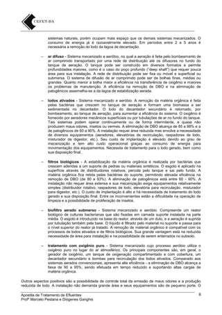 sistemas naturais, porém ocupam mais espaço que os demais sistemas mecanizados. O
consumo de energia já é razoavelmente elevado. Em períodos entre 2 a 5 anos é
necessária a remoção do lodo da lagoa de decantação.
–

ar difuso - Sistema mecanizado e aeróbio, no qual a aeração é feita pelo bombeamento de
ar comprimido transportado por uma rede de distribuição até os difusores no fundo do
tanque de aeração. O tanque pode ser construído em diversos formatos e permite
profundidades maiores, como é o caso do poço profundo (“deep shaft”) que requer pouca
área para sua instalação. A rede de distribuição pode ser fixa ou móvel e superficial ou
submersa. O sistema de difusão de ar comprimido pode ser de bolhas finas, médias ou
grandes. Quanto menor a bolha maior a eficiência na transferência de oxigênio e maiores
os problemas de manutenção. A eficiência na remoção de DBO e na eliminação de
patogênicos assemelha-se a da lagoa de estabilização aerada.

–

lodos ativados - Sistema mecanizado e aeróbio. A remoção da matéria orgânica é feita
pelas bactérias que crescem no tanque de aeração e formam uma biomassa a ser
sedimentada no decantador. O lodo do decantador secundário é retornado, por
bombeamento, ao tanque de aeração, para aumentar a eficiência do sistema. O oxigênio é
fornecido por aeradores mecânicos superficiais ou por tubulações de ar no fundo do tanque.
Tais sistemas podem operar continuamente ou de forma intermitente, e quase não
produzem maus odores, insetos ou vermes. A eliminação de DBO alcança de 85 a 98% e a
de patogênicos de 60 a 90%. A instalação requer área reduzida mas envolve a necessidade
de diversos equipamentos (aeradores, elevatórias de recirculação, raspadores de lodo,
misturador de digestor, etc.). Seu custo de implantação é elevado devido ao grau de
mecanização e tem alto custo operacional graças ao consumo de energia para
movimentação dos equipamentos. Necessita de tratamento para o lodo gerado, bem como
sua disposição final.

–

filtros biológicos - A estabilização da matéria orgânica é realizada por bactérias que
crescem aderidas a um suporte de pedras ou materiais sintéticos. O esgoto é aplicado na
superfície através de distribuidores rotativos, percola pelo tanque e sai pelo fundo. A
matéria orgânica fica retida pelas bactérias do suporte, permitindo elevada eficiência na
remoção de DBO (de 80 a 93%). A eliminação de patogênicos está entre 60 - 90%. A
instalação não requer área extensa e sua mecanização exige equipamentos relativamente
simples (distribuidor rotativo, raspadores de lodo, elevatória para recirculação, misturador
para digestor, etc.). O custo de implantação é alto e há necessidade de tratamento do lodo
gerado e sua disposição final. Entre os inconvenientes estão a dificuldade na operação de
limpeza e a possibilidade de proliferação de insetos.

–

biofiltro aerado submerso - Sistema mecanizado e aeróbio. Compreende um reator
biológico de culturas bacterianas que são fixadas em camada suporte instalada na parte
média. O esgoto é introduzido na base do reator, através de um duto, e a aeração é suprida
por tubulação também pela base. O líquido é filtrado pelo material no suporte e passa para
o nível superior do reator já tratado. A remoção de material orgânico é compatível com os
processos de lodos ativados e de filtros biológicos. Sua grande vantagem está na reduzida
necessidade de área para instalação e na possibilidade de serem enterrados no subsolo.

–

tratamento com oxigênio puro - Sistema mecanizado cujo processo aeróbio utiliza o
oxigênio puro no lugar do ar atmosférico. Os principais componentes são, em geral, o
gerador de oxigênio, um tanque de oxigenação compartimentado e com cobertura, um
decantador secundário e bombas para recirculação dos lodos ativados. Comparado aos
sistemas aerados convencionais, apresenta alta eficiência - a eliminação de DBO alcança a
faixa de 90 a 95%, sendo efetuada em tempo reduzido e suportando altas cargas de
matéria orgânica.

Outros aspectos positivos são a possibilidade de controle total da emissão de maus odores e a produção
reduzida de lodo. A instalação não demanda grande área e seus equipamentos são de pequeno porte. O
Apostila de Tratamento de Efluentes
Profº Marcelo Pestana e Diógenes Ganghis

8

 