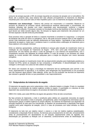 consumo de energia equivale a 30% da energia requerida em processo de aeração com ar atmosférico. No
Brasil, até a presente data, esse sistema tem sido utilizado principalmente no tratamento de efluentes
industriais pois o seu custo tem sido um fator impeditivo para o uso no tratamento de esgotos domésticos.
tratamento com biotecnologia - Sistema não precisa ser mecanizado e é anaeróbio. Baseia-se no
aumento da eficiência do processo natural, adicionando-se bactérias selecionadas e concentradas. As
bactérias utilizadas são aquelas com maior capacidade para decomposição, conforme o material
predominante no efluente. O processo consiste na inoculação contínua das bactérias no fluxo de efluente, o
qual deverá ser retido durante alguns dias. Os tanques ou lagoas para tratamento não precisam ter um
formato especial e não têm limite de profundidade.
Esse processo reduz a geração de lodos e o aspecto importante a considerar é a segurança - o composto
de bactérias não pode ser tóxico ou patogênico, isto é, não pode provocar qualquer dano à vida vegetal ou
animal. Este tratamento pode ser aplicado diretamente em fossa séptica - equivalente à fase primária do
tratamento de esgoto e, neste caso, o problema maior é o controle sobre a efetivação do tratamento pois a
fossa séptica é uma solução individual.
Entre os sistemas apresentados, verifica-se tendência à procura pela redução do investimento inicial na
instalação de uma Estação de Tratamento de Esgoto - ETE, bem como pela minimização do custo
operacional. Um dos fatores que eleva o custo de operação é o uso intensivo de equipamentos, com o
conseqüente aumento nas despesas de energia elétrica. O custo da energia e sua escassez em várias
regiões do mundo também têm motivado pesquisas para a criação de soluções com menor demanda
energética.
Sob a ótica da redução no investimento inicial, têm-se desenvolvido soluções para implantação gradativa ou
modular de ETEs, sendo as estações do tipo compactas e simplificadas. A descentralização traz como
vantagem a diminuição nos custos da rede coletora de esgoto.
Em áreas com escassez de água, a tecnologia de tratamento tem-se aperfeiçoado para permitir o seu
reuso, especialmente na agricultura, e na indústria, para refrigeração dos equipamentos ou em processos
que não requerem água potável. Cabe salientar, ainda, que há uma evolução nas técnicas de tratamento
que reduzem a geração de lodo ou que possibilitam o seu reaproveitamento.

1.5

Subprodutos do tratamento do esgoto

O tratamento de esgotos gera como subprodutos o lodo, o efluente tratado e o biogás. O lodo é o resultado
da remoção e concentração da matéria orgânica contida no esgoto. A quantidade e a natureza do lodo
6
dependem das características do esgoto e do processo de tratamento empregado .
OBS 6: Em média, para cada 400 litros de esgoto são gerados 2 litros de lodo concentrado.
Na fase primária do tratamento, o lodo é constituído pelos sólidos em suspensão removidos do esgoto
bruto, e na fase secundária o lodo é composto, principalmente, pelos microorganismos (biomassa) que se
reproduziram graças à matéria orgânica do próprio efluente. Os sistemas de tratamento que dependem da
remoção freqüente do lodo para sua manutenção, já dispõem de processamento e disposição final desse
material como parte integrante da estação, como é o caso de processos com lodos ativados ou filtros
biológicos.
O tratamento do lodo tem por objetivo reduzir o volume e o teor de matéria orgânica (estabilização),
considerando a disposição final do resíduo. As técnicas para processamento do lodo são: armazenamento
antes do processamento em decantadores ou em tanques; espessamento antes da digestão e/ou
desidratação por gravidade ou flotação com ar dissolvido; condicionamento antes da desidratação via

Apostila de Tratamento de Efluentes
Profº Marcelo Pestana e Diógenes Ganghis

9

 