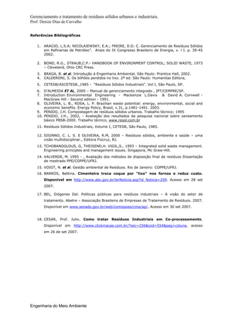 Gerenciamento e tratamento de resíduos sólidos urbanos e industriais.
Prof. Denize Dias de Carvalho
Engenharia do Meio Ambiente
Referências Bibliográficas
1. ARAÚJO, L.S.A; NICOLAIEWSKY, E.A.; FREIRE, D.D. C. Gerenciamento de Resíduos Sólidos
em Refinarias de Petróleo”. Anais do IX Congresso Brasileiro de Energia, v. l I. p. 39-45
2002.
2. BOND, R.G., STRAUB,C.P.- HANDBOOK OF ENVIRONMENT CONTROL; SOLID WASTE, 1973
– Cleveland, Ohio CRC Press.
3. BRAGA, B. et al. Introdução à Engenharia Ambiental. São Paulo: Prantice Hall, 2002.
4. CALDERONI, S. Os bilhões perdidos no lixo. 2ª ed. São Paulo: Humanitas Editora,
5. CETESB/ASCETESB.,1985 - “Resíduos Sólidos Industriais“. Vol I, São Paulo, SP.
6. D’ALMEIDA ET AL, 2000 – Manual de gerenciamento integrado , IPT/CEMPRE/SP.
7. Introduction Environmental Engineering - Mackenzie L.Davis & David A. Cornwell -
MacGraw Hill - Second edition - 1991.
8. OLIVEIRA, L. B., ROSA, L. P. Brazilian waste potential: energy, environmental, social and
economic benefits. Energy Policy, Brasil, v.31, p.1481-1491. 2003.
9. PENIDO, J.H. Compostagem de resíduos sólidos urbanos. Trabalho técnico; 1995
10. PENIDO, J.H., 2002, - Avaliação dos resultados da pesquisa nacional sobre saneamento
básico PBSB-2000. Trabalho técnico, www.resol.com.br
11. Resíduos Sólidos Industriais, Volume I, CETESB, São Paulo, 1985.
12. SISINNO, C. L. S. E OLIVEIRA, R.M, 2000 – Resíduos sólidos, ambiente e saúde – uma
visão multidisciplinar., Editora Fiocruz, RJ.
13. TCHOBANOGLOUS, G, THEISEND,H. VIGIL,S., 1993 – Integrated solid waste management.
Engineering principles and management issues. Singapora, Mc Graw-Hill.
14. VALVERDE, M. 1995 - , Avaliação dos métodos de disposição final de resíduos Dissertação
de mestrado PPE/COPPE/UFRJ.
15. VOIGT, N. et al. Gestão ambiental de Resíduos. Rio de Janeiro: COPPE/UFRJ.
16. BARROS, Bettina. Cimenteira troca coque por "lixo" nos fornos e reduz custo.
Disponível em http://www.abc.gov.br/lerNoticia.asp?id_Noticia=259. Acesso em 28 set
2007.
17. BEL, Diógenes Del. Políticas públicas para resíduos industriais – A visão do setor de
tratamento. Abetre – Associação Brasileira de Empresas de Tratamento de Resíduos. 2007.
Disponível em www.senado.gov.br/web/comissoes/cma/ap/. Acesso em 30 set 2007.
18. CESAR, Prof. Julio. Como tratar Resíduos Industriais em Co-processamento.
Disponível em http://www.clickmacae.com.br/?sec=256&cod=554&pag=coluna, acesso
em 26 de set 2007.
 