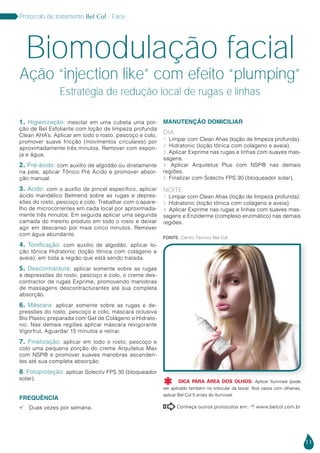 11
Protocolo de tratamento Bel Col - Face
1. Higienização: mesclar em uma cubeta uma por-
ção de Bel Esfoliante com loção de limpeza profunda
Clean AHA’s. Aplicar em todo o rosto, pescoço e colo,
promover suave fricção (movimentos circulares) por
aproximadamente três minutos. Remover com espon-
ja e água.
2. Pré-ácido: com auxílio de algodão ou diretamente
na pele, aplicar Tônico Pré Ácido e promover absor-
ção manual.
3. Ácido: com o auxílio de pincel específico, aplicar
ácido mandélico Belmend sobre as rugas e depres-
sões do rosto, pescoço e colo. Trabalhar com o apare-
lho de microcorrentes em cada local por aproximada-
mente três minutos. Em seguida aplicar uma segunda
camada do mesmo produto em todo o rosto e deixar
agir em descanso por mais cinco minutos. Remover
com água abundante.
4. Tonificação: com auxílio de algodão, aplicar lo-
ção tônica Hidratonic (loção tônica com colágeno e
aveia), em toda a região que está sendo tratada.
5. Descontractura: aplicar somente sobre as rugas
e depressões do rosto, pescoço e colo, o creme des-
contractor de rugas Exprime, promovendo manobras
de massagens descontracturantes até sua completa
absorção.
6. Máscara: aplicar somente sobre as rugas e de-
pressões do rosto, pescoço e colo, máscara oclusiva
Bio Plastic preparada com Gel de Colágeno e Hidrato-
nic. Nas demais regiões aplicar máscara revigorante
Vigorfrut. Aguardar 15 minutos e retirar.
7. Finalização: aplicar em todo o rosto, pescoço e
colo uma pequena porção do creme Arquitetus Max
com NSP® e promover suaves manobras ascenden-
tes até sua completa absorção.
8. Fotoproteção: aplicar Solectiv FPS 30 (bloqueador
solar).
FREQUÊNCIA
 Duas vezes por semana.
MANUTENÇÃO DOMICILIAR
DIA
1. Limpar com Clean Ahas (loção de limpeza profunda).
2. Hidratonic (loção tônica com colágeno e aveia).
3. Aplicar Exprime nas rugas e linhas com suaves mas-
sagens.
4. Aplicar Arquitetus Plus com NSP® nas demais
regiões.
5. Finalizar com Solectiv FPS 30 (bloqueador solar).
NOITE
1. Limpar com Clean Ahas (loção de limpeza profunda).
2. Hidratonic (loção tônica com colágeno e aveia).
3. Aplicar Exprime nas rugas e linhas com suaves mas-
sagens e Enziderme (complexo enzimático) nas demais
regiões.
Biomodulação facial
Ação “injection like” com efeito “plumping”
Estratégia de redução local de rugas e linhas
Conheça outros protocolos em:  www.belcol.com.br

Fonte: Centro Técnico Bel Col
DICA PARA ÁREA DOS OLHOS: Aplicar Ilumineé (pode
ser aplicado também no orbicular da boca). Nos casos com olheiras,
aplicar Bel Col 5 antes do Ilumineé.

 