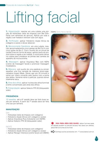 12
Protocolo de tratamento Bel Col - Face
Conheça outros protocolos em:  www.belcol.com.br

1. Higienização: mesclar em uma cubeta uma por-
ção de Hidraclean (leite de limpeza) com Bel Esfo-
liante com sementes de apricot). Aplicar por toda a
região a ser tratada e remover tudo com água.
2. Tonificação: aplicar Hidratonic (loção tônica de
colágeno e aveia) e deixar absorver.
3. Microcorrente Galvânica: em uma cubeta, mes-
clar aproximadamente cinco gostas de Bel Col 4 com
cinco gotas de Bio C. Com o auxílio de um pincel de
cerdas finas em forma de leque, aplicar parte do pro-
duto sobre a região a ser tratada. A outra parte deixar
na cubeta para umedecer as pontas das canetas do
aparelho de microcorrente.
4. Massagem: aplicar Arquitetus Max com NSP®
(creme de massagem facial) e promover massagem
modeladora.
5. Máscara: com auxílio de uma espátula ou pincel,
espalhar uma fina camada de máscara tenso-rege-
neradora Impact Mask. Deixar agir por 20 minutos e
retirar por inteiro iniciando pelo queixo com a ponta
dos dedos. Somente retirar a película, quando estiver
totalmente seca.
6. Área dos olhos: aplicar na área dos olhos Ilumineé
(creme concentrado para área dos olhos).
7. Fotoproteção: aplicar Solectiv FPS 30 (bloqueador
solar)
FREQUÊNCIA
12 sessões: até a 6° sessão deve ser feito duas ve-
zes por semana. A partir da 7ª sessão deve ser feito
uma vez por semana.
MANUTENÇÃO
DIA
1. Hidraclean (leite de limpeza com colágeno)
2. Hidratonic (loção tônica com colágeno e aveia)
3. Aplicar Arquitetus Plus (hidratante com NSP®)
4. Aplicar Solectiv FPS 30 (bloqueador solar)
NOITE
1. Hidraclean (leite de limpeza com colágeno)
2. Hidratonic (loção tônica com colágeno e aveia)
3. Aplicar Revigor Intensive (creme facial com DMAE)
Lifting facial
Fonte: Centro Técnico Bel Col
DICA PARA ÁREA DOS OLHOS: Aplicar Ilumineé (pode
ser aplicado também no orbicular da boca). Nos casos com olheiras,
aplicar Bel Col 5 antes do Ilumineé.

 