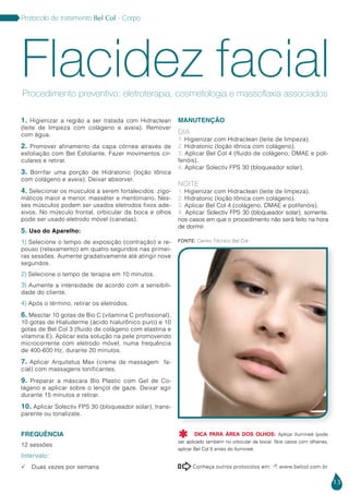 13
Protocolo de tratamento Bel Col - Corpo
1. Higienizar a região a ser tratada com Hidraclean
(leite de limpeza com colágeno e aveia). Remover
com água.
2. Promover afinamento da capa córnea através de
esfoliação com Bel Esfoliante. Fazer movimentos cir-
culares e retirar.
3. Borrifar uma porção de Hidratonic (loção tônica
com colágeno e aveia). Deixar absorver.
4. Selecionar os músculos a serem fortalecidos: zigo-
máticos maior e menor, masséter e mentoniano. Nes-
ses músculos podem ser usados eletrodos fixos ade-
sivos. No músculo frontal, orbicular da boca e olhos
pode ser usado eletrodo móvel (canetas).
5. Uso do Aparelho:
1) Selecione o tempo de exposição (contração) e re-
pouso (relaxamento) em quatro segundos nas primei-
ras sessões. Aumente gradativamente até atingir nove
segundos.
2) Selecione o tempo de terapia em 10 minutos.
3) Aumente a intensidade de acordo com a sensibili-
dade do cliente.
4) Após o término, retirar os eletrodos.
6. Mesclar 10 gotas de Bio C (vitamina C profissional),
10 gotas de Hialuderme (ácido hialurônico puro) e 10
gotas de Bel Col 3 (fluido de colágeno com elastina e
vitamina E). Aplicar esta solução na pele promovendo
microcorrente com eletrodo móvel, numa frequência
de 400-600 Hz, durante 20 minutos.
7. Aplicar Arquitetus Max (creme de massagem fa-
cial) com massagens tonificantes.
9. Preparar a máscara Bio Plastic com Gel de Co-
lágeno e aplicar sobre o lençol de gaze. Deixar agir
durante 15 minutos e retirar.
10. Aplicar Solectiv FPS 30 (bloqueador solar), trans-
parente ou tonalizate.
FREQUÊNCIA
12 sessões
Intervalo:
 Duas vezes por semana
MANUTENÇÃO
DIA
1. Higienizar com Hidraclean (leite de limpeza).
2. Hidratonic (loção tônica com colágeno).
3. Aplicar Bel Col 4 (fluido de colágeno, DMAE e poli-
fenóis).
4. Aplicar Solectiv FPS 30 (bloqueador solar).
NOITE
1. Higienizar com Hidraclean (leite de limpeza).
2. Hidratonic (loção tônica com colágeno).
3. Aplicar Bel Col 4 (colágeno, DMAE e polifenóis).
4. Aplicar Solectiv FPS 30 (bloqueador solar), somente.
nos casos em que o procedimento não será feito na hora
de dormir.
Flacidez facialProcedimento preventivo: eletroterapia, cosmetologia e massoflaxia associados
Conheça outros protocolos em:  www.belcol.com.br

Fonte: Centro Técnico Bel Col
DICA PARA ÁREA DOS OLHOS: Aplicar Ilumineé (pode
ser aplicado também no orbicular da boca). Nos casos com olheiras,
aplicar Bel Col 5 antes do Ilumineé.

 