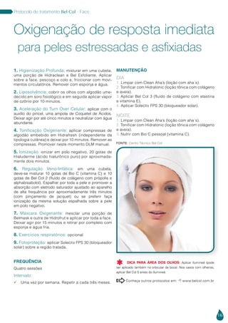 16
Protocolo de tratamento Bel Col - Face
1. Higienização Profunda: misturar em uma cubeta,
uma porção de Hidraclean e Bel Esfoliante. Aplicar
sobre a face, pescoço e colo e, friccionar com movi-
mentos circulatórios. Remover com esponja e água.
2. Liposolvência: cobrir os olhos com algodão ume-
decido em soro fisiológico e em seguida aplicar vapor
de ozônio por 10 minutos.
3. Aceleração do Turn Over Celular: aplicar com o
auxílio do pincel, uma ampola de Coquetel de Ácidos.
Deixar agir por até cinco minutos e neutralizar com água
abundante.
4. Tonificação Oxigenante: aplicar compressas de
algodão embebido em Hidrafresh (independente da
tipologia cutânea) e deixar por 10 minutos. Remover as
compressas. Promover neste momento DLM manual.
5. Ionização: ionizar em polo negativo, 20 gotas de
Hialuderme (ácido hialurônico puro) por aproximada-
mente dois minutos.
6. Regulação Veno-linfática: em uma cubeta,
deve-se misturar 10 gotas de Bio C (vitamina C) e 10
gotas de Bel Col 2 (fluido de colágeno com própolis e
alphabisabolol). Espalhar por toda a pele e promover a
absorção com eletrodo saturador ajustado ao aparelho
de alta frequência por aproximadamente três minutos
(com pinçamento de jacquet) ou se preferir faça
ionização da mesma solução espalhada sobre a pele
em polo negativo.
7. Máscara Oxigenante: mesclar uma porção de
Belmask e outra de Hidrofrut e aplicar por toda a face.
Deixar agir por 15 minutos e retirar por completo com
esponja e água fria.
8. Exercícios respiratórios: opcional
9. Fotoproteção: aplicar Solectiv FPS 30 (bloqueador
solar) sobre a região tratada.
FREQUÊNCIA
Quatro sessões
Intervalo:
 Uma vez por semana. Repetir a cada três meses.
MANUTENÇÃO
DIA
1. Limpar com Clean Aha’s (loção com aha´s).
2. Tonificar com Hidratonic (loção tônica com colágeno
e aveia).
3. Aplicar Bel Col 3 (fluido de colágeno com elastina
e vitamina E).
4. Aplicar Solectiv FPS 30 (bloqueador solar).
NOITE
1. Limpar com Clean Aha’s (loção com aha´s).
2. Tonificar com Hidratonic (loção tônica com colágeno
e aveia).
3. Nutrir com Bio C pessoal (vitamina C).
Oxigenação de resposta imediata
para peles estressadas e asfixiadas
Conheça outros protocolos em:  www.belcol.com.br

Fonte: Centro Técnico Bel Col
DICA PARA ÁREA DOS OLHOS: Aplicar Ilumineé (pode
ser aplicado também no orbicular da boca). Nos casos com olheiras,
aplicar Bel Col 5 antes do Ilumineé.

 