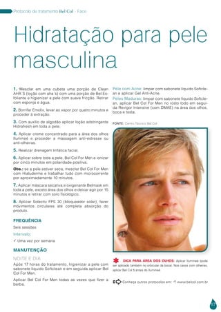 Protocolo de tratamento Bel Col - Face
1. Mesclar em uma cubeta uma porção de Clean
aha´s (loção com aha´s) com uma porção de Bel Es-
foliante e higienizar a pele com suave fricção. Retirar
com esponja e água.
2. Borrifar Emolix, levar ao vapor por quatro minutos e
proceder à extração.
3. Com auxílio de algodão aplicar loção adstringente
Hidrafresh em toda a pele.
4. Aplicar creme concentrado para a área dos olhos
Ilumineé e proceder a massagem anti-estresse ou
anti-olheiras.
5. Realizar drenagem linfática facial.
6. Aplicar sobre toda a pele, Bel Col For Men e ionizar
por cinco minutos em polaridade positiva.
Obs.: se a pele estiver seca, mesclar Bel Col For Men
com Hialuderme e trabalhar tudo com microcorrente
por aproximadamente 10 minutos.
7. Aplicar máscara secativa e oxigenante Belmask em
toda a pele, exceto área dos olhos e deixar agir por 15
minutos e retirar com soro fisiológico.
8. Aplicar Solectiv FPS 30 (bloqueador solar), fazer
movimentos circulares até completa absorção do
produto.
FREQUÊNCIA
Seis sessões
Intervalo:
 Uma vez por semana
MANUTENÇÃO
NOITE E DIA
Após 17 horas do tratamento, higienizar a pele com
sabonete líquido Softclean e em seguida aplicar Bel
Col For Men.
Aplicar Bel Col For Men todas as vezes que fizer a
barba.
Pele com Acne: limpar com sabonete líquido Softcle-
an e aplicar Gel Anti-Acne.
Peles Maduras: limpar com sabonete líquido Softcle-
an, aplicar Bel Col For Men no rosto todo em segui-
da Revigor Intensive (com DMAE) na área dos olhos,
boca e testa.
Hidratação para pele
17
Conheça outros protocolos em:  www.belcol.com.br

Fonte: Centro Técnico Bel Col
masculina
DICA PARA ÁREA DOS OLHOS: Aplicar Ilumineé (pode
ser aplicado também no orbicular da boca). Nos casos com olheiras,
aplicar Bel Col 5 antes do Ilumineé.

 