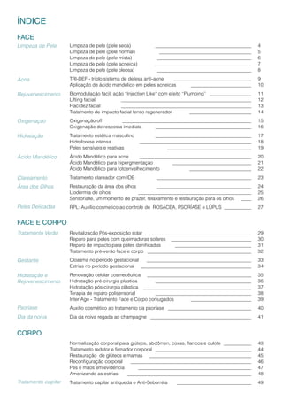Limpeza de pele (pele seca) 		 					 	 4
Limpeza de pele (pele normal) 		 					 	 5
Limpeza de pele (pele mista) 		 					 	 6
Limpeza de pele (pele acneica) 	 					 	 7
Limpeza de pele (pele oleosa) 	 				 	 8
TRI-DEF - triplo sistema de defesa anti-acne 	 				 9
Aplicação de ácido mandélico em peles acneicas 	 			 	 10
Biomodulação facil, ação ‘‘Injection Like‘‘ com efeito ‘‘Plumping’’ 	 	 11
Lifting facial 		 							 	 12
Flacidez facial		 							 	 13
Tratamento de impacto facial tenso regenerador 	 			 	 14
Oxigenação off 	 							 	 15
Oxigenação de resposta imediata 	 					 	 16
Tratamento estética masculino 	 					 17
Hidroforese intensa 		 						 	 18
Peles sensíveis e reativas 		 					 	 19
Ácido Mandélico para acne 	 						 	 20
Ácido Mandélico para hipergmentação	 	 				 	 21
Ácido Mandélico para fotoenvelhecimento	 	 			 	 22
Tratamento clareador com IDB 	 					 	 23
Restauração da área dos olhos 	 					 	 24
Liodermia de olhos	 	 						 	 25
Sensorialle, um momento de prazer, relaxamento e restauração para os olhos 	 	 26
RPL: Auxílio cosmetico ao controle de ROSÁCEA, PSORÍASE e LÚPUS 	 	 27	
	
Revitalização Pós-exposição solar 						 	 29
Reparo para peles com queimaduras solares 		 			 	 30
Reparo de impacto para peles danificadas	 				 	 31
Tratamento pré-verão face e corpo 						 	 32
Cloasma no período gestacional 						 	33
Estrias no período gestacional 						 	 34
Renovação celular cosmecêutica 					 	 	 35
Hidratação pré-cirurgia plástica 	 					 	 36
Hidratação pós-cirurgia plástica 						 	 37
Terapia de reparo polisensorial	 	 					 	 38
Inter Age - Tratamento Face e Corpo conjugados	 			 	 39
Auxilio cosmético ao tratamento da psoríase 					 	 40
Dia da noiva regada ao champagne 				 	 	 	 41
		
Normalização corporal para glúteos, abdômen, coxas, flancos e culote	 	 	 43
Tratamento redutor e firmador corporal 						 	 44
Restauração de glúteos e mamas 						 	 45
Reconfiguração corporal 							 	 46
Pés e mãos em evidência 	 						 	 47
Amenizando as estrias 							 	 48
Tratamento capilar antiqueda e Anti-Seborréia 				 	 49
Limpeza de Pele
Acne
Rejuvenescimento
Oxigenação
Hidratação
ÍNDICE
FACE
Ácido Mandélico
Clareamento
Área dos Olhos
Peles Delicadas
Tratamento Verão
Gestante
Psoríase
Dia da noiva
Tratamento capitar
Hidratação e
Rejuvenescimento
FACE E CORPO
CORPO
 