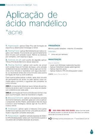 20
Protocolo de tratamento Bel Col - Face
1. Higienização: aplicar Clear Plus até formação de
espuma ou desenvolver brossage e retirar.
2. Peeling Físico: aplicar Bel Esfoliante por toda a re-
gião a ser tratada, friccionando por aproximadamente
dois minutos com pressão suave. Retirar os resíduos
por completo, com esponja e água.
3. Controle de pH: com auxílio de algodão aplicar
Tônico Pré-Ácido Bel Col e deixar absorver.
4. Peeling Químico: aplicar com auxílio de pincel
com cerdas finas em formato de leque, uma camada
de Belmend (ácido mandélico). Deixar agir por no má-
ximo cinco minutos e neutralizar com água abundan-
te, ou neutralizar antes dos cinco minutos caso ocorra
formação de frost ou forte ardência.
Caso queira potencializar o efeito, após dois minutos
de permanência do ácido na pele aplicar outra ca-
mada sobre a primeira, e aguardar até completar os
cinco minutos.
OBS.1: é importante observar que o tempo de perma-
nência do ácido é até 5 minutos, pois deve-se obede-
cer a tolerância de cada pele.
OBS.2: a formação de frost é considerado normal, mas
após sua formação, deve-se neutralizar a região.
5. Máscara Calmante: aplicar uma espessa camada
de Creme Calmante, estender gase por cima e aplicar
o preparado de Bio Plastic associada à Gel de Aqua
Licorice e soro fisiológico. Deixar agir de 15 a 20 mi-
nutos e retirar.
6. Finalização: aplicar após a máscara cinco gotas
de Bel Col 2 apenas para formar uma película de pro-
teção e aguardar completa absorção.
7. Fotoproteção: espalhar camada espessa de Solec-
tiv FPS 30 (bloqueador solar) com movimentos suaves e
circulares até completa absorção do produto.
FREQUÊNCIA
Mínimo quatro sessões - máximo 15 sessões
Intervalo:
 Uma vez por semana
MANUTENÇÃO
DIA E NOITE
1. Lavar com Softclean (sabonete líquido)
2. Aplicar Hidrafresh (loção adstringente)
3. Aplicar Gel Anti-acne
4. Aplicar Solectiv FPS 30 (bloqueador solar)
Fonte: Centro Técnico Bel Col
Conheça outros protocolos em:  www.belcol.com.br

*acne
Aplicação de
ácido mandélico
DICA PARA ÁREA DOS OLHOS: Aplicar Ilumineé (pode
ser aplicado também no orbicular da boca). Nos casos com olheiras,
aplicar Bel Col 5 antes do Ilumineé.

 