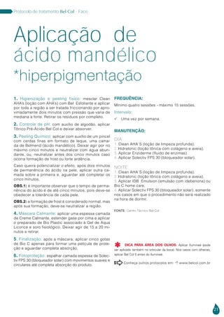 21
Protocolo de tratamento Bel Col - Face
1. Higienização e peeling físico: mesclar Clean
AHA’s (loção com AHA’s) com Bel Esfoliante e aplicar
por toda a região a ser tratada friccionando por apro-
ximadamente dois minutos com pressão que varia de
mediana a forte. Retirar os resíduos por completo.
2. Controle de pH: com auxílio de algodão, aplicar
Tônico Pré-Ácido Bel Col e deixar absorver.
3. Peeling Químico: aplicar com auxílio de um pincel
com cerdas finas em formato de leque, uma cama-
da de Belmend (ácido mandélico). Deixar agir por no
máximo cinco minutos e neutralizar com água abun-
dante, ou, neutralizar antes dos cinco minutos caso
ocorra formação de frost ou forte ardência.
Caso queira potencializar o efeito, após dois minutos
de permanência do ácido na pele, aplicar outra ca-
mada sobre a primeira e, aguardar até completar os
cinco minutos.
OBS.1: é importante observar que o tempo de perma-
nência do ácido é de até cinco minutos, pois deve-se
obedecer a tolerância de cada pele.
OBS.2: a formação de frost é considerado normal, mas
após sua formação, deve-se neutralizar a região.
4. Máscara Calmante: aplicar uma espessa camada
de Creme Calmante, estender gase por cima e aplicar
o preparado de Bio Plastic associado à Gel de Aqua
Licorice e soro fisiológico. Deixar agir de 15 a 20 mi-
nutos e retirar.
5. Finalização: após a máscara, aplicar cinco gotas
de Bio C apenas para formar uma película de prote-
ção e aguardar completa absorção.
6. Fotoproteção: espalhar camada espessa de Solec-
tiv FPS 30 (bloqueador solar) com movimentos suaves e
circulares até completa absorção do produto.
FREQUÊNCIA:
Mínimo quatro sessões - máximo 15 sessões.
Intervalo:
 Uma vez por semana.
MANUTENÇÃO:
DIA
1. Clean AHA´S (loção de limpeza profunda).
2. Hidratonic (loção tônica com colágeno e aveia).
3. Aplicar Enziderme (fluido de enzimas).
4. Aplicar Solectiv FPS 30 (bloqueador solar).
NOITE
1. Clean AHA´S (loção de limpeza profunda).
2. Hidratonic (loção tônica com colágeno e aveia).
3. Aplicar IDB Emulsion (emulsão com idebenona) ou
Bio C home care.
4. Aplicar Solectiv FPS 30 (bloqueador solar), somente
nos casos em que o procedimento não será realizado
na hora de dormir.
Aplicação de
ácido mandélico
Conheça outros protocolos em:  www.belcol.com.br

Fonte: Centro Técnico Bel Col
*hiperpigmentação
DICA PARA ÁREA DOS OLHOS: Aplicar Ilumineé (pode
ser aplicado também no orbicular da boca). Nos casos com olheiras,
aplicar Bel Col 5 antes do Ilumineé.

 