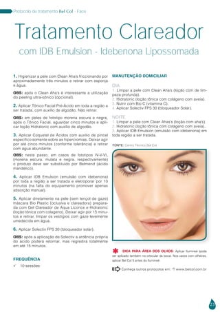 23
Protocolo de tratamento Bel Col - Face
1. Higienizar a pele com Clean Aha’s friccionando por
aproximadamente três minutos e retirar com esponja
e água.
OBS: após o Clean Aha’s é interessante a utilização
do peeling ultra-sônico (opcional).
2. Aplicar Tônico Facial Pré-Ácido em toda a região a
ser tratada, com auxílio de algodão. Não retirar.
OBS: em peles de fototipo morena escura e negra,
após o Tônico Facial, aguardar cinco minutos e apli-
car loção Hidratonic com auxílio de algodão.
3. Aplicar Coquetel de Ácidos com auxílio de pincel
específico somente sobre as hipercromias. Deixar agir
por até cinco minutos (conforme tolerância) e retirar
com água abundante.
OBS: neste passo, em casos de fototipos IV-V-VI,
(morena escura, mulata e negra, respectivamente)
o produto deve ser substituído por Belmend (ácido
mandélico).
4. Aplicar IDB Emulsion (emulsão com idebenona)
por toda a região a ser tratada e eletroporar por 10
minutos (na falta do equipamento promover apenas
absorção manual).
5. Aplicar diretamente na pele (sem lençol de gaze)
máscara Bio Plastic (oclusiva e clareadora) prepara-
da com Gel Clareador de Aqua Licorice e Hidratonic
(loção tônica com colageno). Deixar agir por 15 minu-
tos e retirar, limpar os vestígios com gaze levemente
umedecida em água.
6. Aplicar Solectiv FPS 30 (bloqueador solar).
OBS: após a aplicação de Solectiv a ardência própria
do ácido poderá retornar, mas regredirá totalmente
em até 15 minutos.
FREQUÊNCIA
 10 sessões
MANUTENÇÃO DOMICILIAR
DIA
1. Limpar a pele com Clean Aha’s (loção com de lim-
peza profunda).
2. Hidratonic (loção tônica com colágeno com aveia).
3. Nutrir com Bio C (vitamina C).
4. Aplicar Solectiv FPS 30 (bloqueador Solar).
NOITE
1. Limpar a pele com Clean Ahas’s (loção com aha’s).
2. Hidratonic (loção tônica com colágeno com aveia).
3. Aplicar IDB Emulsion (emulsão com idebenona) em
toda região a ser tratada.
Tratamento Clareador
com IDB Emulsion - Idebenona Lipossomada
Conheça outros protocolos em:  www.belcol.com.br

Fonte: Centro Técnico Bel Col
DICA PARA ÁREA DOS OLHOS: Aplicar Ilumineé (pode
ser aplicado também no orbicular da boca). Nos casos com olheiras,
aplicar Bel Col 5 antes do Ilumineé.

 