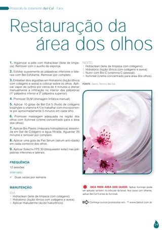 24
Protocolo de tratamento Bel Col - Face
1. Higienizar a pele com Hidraclean (leite de limpe-
za). Remover com o auxílio de esponja.
2. Esfoliar suavemente as pálpebras inferiores e late-
rais com Bel Esfoliante. Remover por completo.
3. Embeber dois algodões em Hidratonic (loção tônica
com colágeno e aveia) e colocar sobre os olhos. Apli-
car vapor de ozônio por cerca de 4 minutos e drenar
manualmente a infiltração no interior das pálpebras
(1º pálpebra inferior e 2º pálpebra superior).
4. Promover DLM (drenagem linfática manual).
5. Aplicar 10 gotas de Bel Col 5 (fluido de colágeno
biophytex e vitamina K1) e trabalhar com microcorren-
te por aproximadamente 5 minutos em cada olho.
6. Promover massagem adequada na região dos
olhos com Ilumineé (creme concentrado para a área
dos olhos).
7. Aplicar Bio Plastic (máscara hidroplástica) dissolvi-
da em Gel de Colágeno e água filtrada. Aguardar 20
minutos e remover por completo.
8. Aplicar uma gota de Piel Sérum (sérum anti-idade)
em cada contorno dos olhos.
9. Aplicar Solectiv FPS 30 (bloqueador solar) nas pál-
pebras inferiores e laterais.
FREQUÊNCIA
12 sessões
Intervalo:
 Duas vezes por semana
MANUTENÇÃO:
DIA
1. Hidraclean (leite de limpeza com colágeno).
2. Hidratonic (loção tônica com colágeno e aveia).
3. Aplicar Hialuderme (ácido hialurônico).
NOITE:
1. Hidraclean (leite de limpeza com colágeno).
2. Hidratonic (loção tônica com colágeno e aveia).
3. Nutrir com Bio C (vitamina C pessoal).
4. Ilumineé (creme concentrado para área dos olhos).
Restauração da
área dos olhos
Fonte: Centro Técnico Bel Col
Conheça outros protocolos em:  www.belcol.com.br

DICA PARA ÁREA DOS OLHOS: Aplicar Ilumineé (pode
ser aplicado também no orbicular da boca). Nos casos com olheiras,
aplicar Bel Col 5 antes do Ilumineé.

 