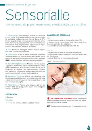 26
Protocolo de tratamento Bel Col - Face
Sensorialle
1. Higienização: Com algodão umedecido em água
e com o leite de limpeza orgânico com gemmo regu-
le, portulaca, colágeno e água thermal Conforté-RPL,
limpar as pálpebras com suaves movimentos circu-
lares. Remover cuidadosamente com soro fisiológico.
Em caso de maquilagem repetir o processo de higie-
nização até completa remoção da mesma.
2. DLM: Promover drenagem linfática manual especí-
fica para a região de pálpebras.
3. Compressa: Com os olhos fechados acomodar
sobre cada olho um pad de Sensorialle. Deixar o pro-
duto agir por aproximadamente 10 minutos e remover.
Obs.: Aplicar os pads preferencialmente gelados.
4. Bioestimulação Celular: Mesclar em uma cubeta
3 gotas de Hialuderme (ácido hialurônico puro) com 3
gotas de Bel Col 5, aplicar com o auxílio de um pincel
específico e trabalhar com micro-correntes primeiro
nas pálpebras inferiores e depois nas superiores por
aproximadamente 5 minutos cada pálpebra.
5. Massagem Corretiva: Aplicar nas pálpebras uma
pequena porção de Ilumineé (creme concentrado para
a área dos olhos) com suaves manobras circulares até
sua completa absorção.
6. Fotoproteção: Aplicar uma pequena porção de
Solectiv FPS 30 (bloqueador solar com colágeno,
elastina e vitamina E).
FREQUÊNCIA
6 Sessões
Intervalo:
 1 vez por semana, repetir a cada 2 meses.
Fonte: Centro Técnico Bel Col
Conheça outros protocolos em:  www.belcol.com.br

DICA PARA ÁREA DOS OLHOS: Aplicar Ilumineé (pode
ser aplicado também no orbicular da boca). Nos casos com olheiras,
aplicar Bel Col 5 antes do Ilumineé.

Um momento de prazer, relaxamento e restauração para os olhos
MANUTENÇÃO DOMICILIAR
Dia
1. Higienizar com leite de limpeza Conforté-RPL
2. Aplicar creme concentrado para a área dos olhos
Ilumineé, ao redor das pálpebras
3. Aplicar bloqueador solar Solectiv FPS 30
Noite
1. Higienizar com leite de limpeza Conforté-RPL
2. Compressas de pad para área dos olhos Sensorialle
por 10 minutos
3. Aplicar Exprime ao redor das pálpebras
 