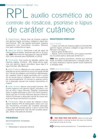 27
Protocolo de tratamento Bel Col - Face
de caráter cutâneo
auxílio cosmético aoRPLcontrole de rosácea, psoríase e lúpus
1. Higienização: Aplicar leite de limpeza orgânico
com gemmo regule, portulaca, colágeno e água ther-
mal Conforté - RPL nas regiões lesionadas, espalhar
suavemente com movimentos circulares. Remover
com gaze umedecida em água.
2. Vapor de Ozônio: Direcionar o jato de vapor de
ozônio sobre as lesões, deixando agir de 5 a 10 minu-
tos. OBS: Não executar este passo no caso de ROSÁ-
CEA. Ele é somente para PSORÍASE e LÚPUS.
3. Tonificação: Com auxílio de algodão, aplicar nas
mesmas regiões, Conforté - RPL (loção tônica orgâ-
nica com gemmo regule, portullaca, aqua regul K e
água thermal). Não Remover.
4. Ação Protetiva: Mesclar em uma cubeta, gotas de
Hialuderme (ácido hialurônico puro) com gotas de Bel
Col 1 (fluido de colágeno com enteline e alphabisabo-
lol), espalhar sobre a região lesionada com o auxílio
de um pincel macio e trabalhar com micro-correntes
por aproximadamente 10 minutos ou apenas promo-
ver a absorção manual com suaves movimentos cir-
culares.
5. Ação Lenitiva: Aplicar uma porção Conforté - RPL
(creme orgânico com gemmo regule, portullaca, cris-
tais de oliva e água thermal). Espalhar suavemente
sobre a região lesionada e ocluir com filme osmótico,
deixar agir por 5 minutos. Remover apenas o filme os-
mótico e promover a absorção manual do creme resi-
dual com leves movimentos circulares.
6. Finalização: Para os casos de rosácea e lúpus,
aplicar Solectiv FPS 30 (bloqueador solar) com sua-
ves movimentos circulares até completa absorção.
Para o caso de Psoríase aplicar o sérun nutritivo Piel
e espalhar suavemente mas não até completa absor-
ção, deixar uma pelicula residual.
Frequência
Aproximadamente 16 sessões.
Intervalo:
 Realizadas 2 vezes por semana.
Manutenção Domiciliar
Dia e Noite
1. Limpar com leite de limpeza orgânico Conforté-RPL
(gemmo regule, portulaca, colágeno e água thermal).
Remover com água.
2. Aplicar gotas de Bel Col 1
3. Aplicar creme Conforté-RPL com suaves movimen-
tos circulares após a absorção de Bel Col 1.
Obs: Nos quadros psoriáticos, sempre que possível
expôr as lesões moderadamente à radiação solar. Já
os casos rosáceos e lúpicos devem evitar totalmente
a radiação solar.
Conheça outros protocolos em:  www.belcol.com.br

DICA PARA ÁREA DOS OLHOS: Aplicar Ilumineé (pode
ser aplicado também no orbicular da boca). Nos casos com olheiras,
aplicar Bel Col 5 antes do Ilumineé.

Fonte: Centro Técnico Bel Col
 