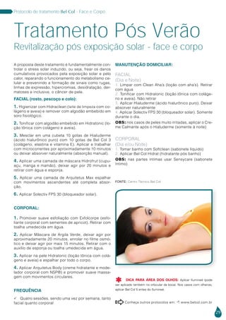 29
Protocolo de tratamento Bel Col - Face e Corpo
A proposta deste tratamento é fundamentalmente con-
trolar o stress solar induzido, ou seja, frear os danos
cumulativos provocados pela exposição solar e pelo
calor, reparando o funcionamento do metabolismo ce-
lular e prevenindo a formação de sinais como rugas,
linhas de expressão, hipercromias, desidratação, der-
matoses e inclusive, o câncer de pele.
FACIAL (rosto, pescoço e colo):
1. Higienizar com Hidraclean (leite de limpeza com co-
lágeno e aveia) e remover com algodão embebido em
soro fisiológico.
2. Tonificar com algodão embebido em Hidratonic (lo-
ção tônica com colágeno e aveia).
3. Mesclar em uma cubeta 10 gotas de Hialuderme
(ácido hialurônico puro) com 10 gotas de Bel Col 3
(colágeno, elastina e vitamina E). Aplicar e trabalhar
com microcorrentes por aproximadamente 10 minutos
ou deixar absorver naturalmente (absorção manual).
4. Aplicar uma camada de máscara Hidrofrut (cupu-
açu, manga e mamão), deixar agir por 20 minutos e
retirar com água e esponja.
5. Aplicar uma camada de Arquitetus Max espalhar
com movimentos ascendentes até completa absor-
ção.
6. Aplicar Solectiv FPS 30 (bloqueador solar).
CORPORAL:
1. Promover suave esfoliação com Exfolcorpe (esfo-
liante corporal com sementes de apricot). Retirar com
toalha umedecida em água.
2. Aplicar Máscara de Argila Verde, deixar agir por
aproximadamente 20 minutos, enrolar no filme osmó-
tico e deixar agir por mais 15 minutos. Retirar com o
auxílio de esponja ou toalha umedecida em água.
3. Aplicar na pele Hidratonic (loção tônica com colá-
geno e aveia) e espalhar por todo o corpo.
4. Aplicar Arquitetus Body (creme hidratante e mode-
lador corporal com NSP®) e promover suave massa-
gem com movimentos circulares.
FREQUÊNCIA
 Quatro sessões, sendo uma vez por semana, tanto
facial quanto corporal
MANUTENÇÃO DOMICILIAR:
FACIAL
(Dia e Noite)
1. Limpar com Clean Aha’s (loção com aha’s). Retirar
com água
2. Tonificar com Hidratonic (loção tônica com coláge-
no e aveia). Não retirar
3. Aplicar Hialuderme (ácido hialurônico puro). Deixar
absorver naturalmente
4. Aplicar Solectiv FPS 30 (bloqueador solar). Somente
durante o dia.
OBS: nos casos de peles muito irritadas, aplicar o Cre-
me Calmante após o Hialuderme (somente à noite)
CORPORAL
(Dia e/ou Noite)
1. Tomar banho com Softclean (sabonete líquido)
2. Aplicar Bel Col Hidrat (hidratante pós banho)
OBS: nas partes íntimas usar Sensycare (sabonete
íntimo)
Tratamento Pós Verão
Conheça outros protocolos em:  www.belcol.com.br

Revitalização pós exposição solar - face e corpo
Fonte: Centro Técnico Bel Col
DICA PARA ÁREA DOS OLHOS: Aplicar Ilumineé (pode
ser aplicado também no orbicular da boca). Nos casos com olheiras,
aplicar Bel Col 5 antes do Ilumineé.

 
