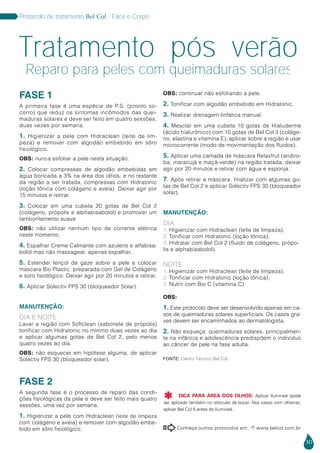 30
Protocolo de tratamento Bel Col - Face e Corpo
FASE 1
A primeira fase é uma espécie de P.S. (pronto so-
corro) que reduz os sintomas incômodos das quei-
maduras solares e deve ser feito em quatro sessões,
duas vezes por semana.
1. Higienizar a pele com Hidraclean (leite de lim-
peza) e remover com algodão embebido em sôro
fisiológico.
OBS: nunca esfoliar a pele nesta situação.
2. Colocar compressas de algodão embebidas em
água boricada a 3% na área dos olhos; e no restante
da região a ser tratada, compressas com Hidratonic
(loção tônica com colágeno e aveia). Deixar agir por
15 minutos e retirar.
3. Colocar em uma cubeta 20 gotas de Bel Col 2
(colágeno, própolis e alphabisabolol) e promover um
tamborilamento suave
OBS: não utilizar nenhum tipo de corrente elétrica
neste momento.
4. Espalhar Creme Calmante com azuleno e alfabisa-
bolol mas não massagear, apenas espalhar.
5. Estender lençol de gaze sobre a pele e colocar
máscara Bio Plastic, preparada com Gel de Colágeno
e soro fisiológico. Deixar agir por 20 minutos e retirar.
6. Aplicar Solectiv FPS 30 (bloqueador Solar).
MANUTENÇÃO:
Dia e Noite
Lavar a região com Softclean (sabonete de própolis)
tonificar com Hidratonic no mínimo duas vezes ao dia
e aplicar algumas gotas de Bel Col 2, pelo menos
quatro vezes ao dia.
OBS: não esquecer em hipótese alguma, de aplicar
Solectiv FPS 30 (bloqueador solar).
FASE 2
A segunda fase é o processo de reparo das condi-
ções fisiológicas da pele e deve ser feito mais quatro
sessões, uma vez por semana.
1. Higienizar a pele com Hidraclean (leite de limpeza
com colágeno e aveia) e remover com algodão embe-
bido em sôro fisiológico.
OBS: continuar não esfoliando a pele.
2. Tonificar com algodão embebido em Hidratonic.
3. Realizar drenagem linfática manual.
4. Mesclar em uma cubeta 10 gotas de Hialuderme
(ácido hialurônico) com 10 gotas de Bel Col 3 (coláge-
no, elastina e vitamina E), aplicar sobre a região e usar
microcorrente (modo de movimentação dos fluidos).
5. Aplicar uma camada de máscara Relaxfrut (andiro-
ba, maracujá e maçã-verde) na região tratada, deixar
agir por 20 minutos e retirar com água e esponja.
7. Após retirar a máscara, finalizar com algumas go-
tas de Bel Col 2 e aplicar Solectiv FPS 30 (bloqueador
solar).
MANUTENÇÃO:
Dia
1. Higienizar com Hidraclean (leite de limpeza).
2. Tonificar com Hidratonic (loção tônica).
3. Hidratar com Bel Col 2 (fluido de colágeno, própo-
lis e alphabisabolol).
NOITE
1. Higienizar com Hidraclean (leite de limpeza).
2. Tonificar com Hidratonic (loção tônica).
3. Nutrir com Bio C (vitamina C)
OBS:
1. Este protocolo deve ser desenvolvido apenas em ca-
sos de queimaduras solares superficiais. Os casos gra-
ves devem ser encaminhados ao dermatologista.
2. Não esqueça: queimaduras solares, principalmen-
te na infância e adolescência predispôem o indivíduo
ao câncer de pele na fase adulta.
Tratamento pós verão
Reparo para peles com queimaduras solares
Conheça outros protocolos em:  www.belcol.com.br

Fonte: Centro Técnico Bel Col
DICA PARA ÁREA DOS OLHOS: Aplicar Ilumineé (pode
ser aplicado também no orbicular da boca). Nos casos com olheiras,
aplicar Bel Col 5 antes do Ilumineé.

 