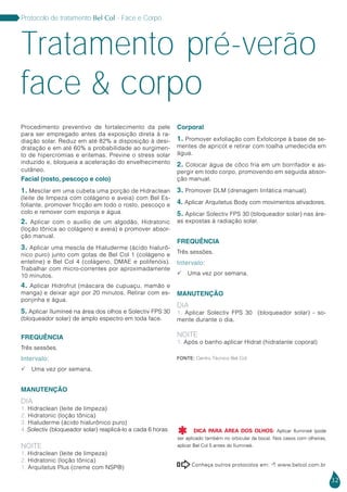 32
Protocolo de tratamento Bel Col - Face e Corpo
Conheça outros protocolos em:  www.belcol.com.br

Tratamento pré-verão
face & corpo
Procedimento preventivo de fortalecimento da pele
para ser empregado antes da exposição direta à ra-
diação solar. Reduz em até 82% a disposição à desi-
dratação e em até 60% a probabilidade ao surgimen-
to de hipercromias e eritemas. Previne o stress solar
induzido e, bloqueia a aceleração do envelhecimento
cutâneo.
Facial (rosto, pescoço e colo)
1. Mesclar em uma cubeta uma porção de Hidraclean
(leite de limpeza com colágeno e aveia) com Bel Es-
foliante, promover fricção em todo o rosto, pescoço e
colo e remover com esponja e água.
2. Aplicar com o auxílio de um algodão, Hidratonic
(loção tônica ao colágeno e aveia) e promover absor-
ção manual.
3. Aplicar uma mescla de Hialuderme (ácido hialurô-
nico puro) junto com gotas de Bel Col 1 (colágeno e
enteline) e Bel Col 4 (colágeno, DMAE e polifenóis).
Trabalhar com micro-correntes por aproximadamente
10 minutos.
4. Aplicar Hidrofrut (máscara de cupuaçu, mamão e
manga) e deixar agir por 20 minutos. Retirar com es-
ponjinha e água.
5. Aplicar Ilumineé na área dos olhos e Solectiv FPS 30
(bloqueador solar) de amplo espectro em toda face.
FREQUÊNCIA
Três sessões.
Intervalo:
 Uma vez por semana.
MANUTENÇÃO
DIA
1. Hidraclean (leite de limpeza)
2. Hidratonic (loção tônica)
3. Hialuderme (ácido hialurônico puro)
4. Solectiv (bloqueador solar) reaplicá-lo a cada 6 horas
NOITE
1. Hidraclean (leite de limpeza)
2. Hidratonic (loção tônica)
1. Arquitetus Plus (creme com NSP®)
Corporal
1. Promover exfoliação com Exfolcorpe à base de se-
mentes de apricot e retirar com toalha umedecida em
água.
2. Colocar água de côco fria em um borrifador e as-
pergir em todo corpo, promovendo em seguida absor-
ção manual.
3. Promover DLM (drenagem linfática manual).
4. Aplicar Arquitetus Body com movimentos ativadores.
5. Aplicar Solectiv FPS 30 (bloqueador solar) nas áre-
as expostas à radiação solar.
FREQUÊNCIA
Três sessões.
Intervalo:
 Uma vez por semana.
MANUTENÇÃO
DIA
1. Aplicar Solectiv FPS 30 (bloqueador solar) - so-
mente durante o dia.
NOITE
1. Após o banho aplicar Hidrat (hidratante coporal)
Fonte: Centro Técnico Bel Col
DICA PARA ÁREA DOS OLHOS: Aplicar Ilumineé (pode
ser aplicado também no orbicular da boca). Nos casos com olheiras,
aplicar Bel Col 5 antes do Ilumineé.

 