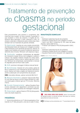 33
Protocolo de tratamento Bel Col - Face e Corpo
Este procedimento visa prevenir o surgimento das
manchas que surgem na face durante a gravidez e
que recebem o nome de cloasma. A região de tra-
tamento deve abranger o rosto, pescoço e colo, no
entanto, estender o tratamento para o dorso das mãos
também tem se mostrado de grande utilidade.
1. Higienização: mesclar em uma cubeta uma porção
de Hidraclean (leite de limpeza com cólageno e aveia)
e Bel Esfoliante (com sementes de apricot). Aplicar na
região a ser tratada com suaves fricções por aproxima-
damente dois minutos. Remover com esponja e água.
2. Tonificação: umedecer compressas de algodão
em Hidratonic (loção tônica com colágeno e aveia) e
colocar nas regiões malares (maçãs do rosto) testa,
mento (queixo), olhos e nariz e, deixar agir por 5 minu-
tos. Remover as compressas, aproveitando o residual
do algodão para tonificar toda a pele.
3. DLM: promover drenagem linfática manual facial
4. Normalização: mesclar em uma cubeta, gotas de
Bio C (vitamina C) com Hialuderme (ácido hialurônico
puro). Aplicar em toda a região de tratamento promo-
vendo a absorção com pinçamentos de jacquet.
Obs: nas peles oleosas, aplicar somente Bel Col 2
5. Máscara Clareadora: preparar máscara Bio Plas-
tic com Gel de Aqua Licorice e água filtrada fria. Apli-
car sobre gaze e deixar agir por 15 minutos. Retirá-la
inteira.
6. Emulsão Despigmentante: aplicar Equalize Face
(creme clareador com algowhite) e promover sua ab-
sorção com suaves manobras de massagem relaxante.
7. Fotoproteção: aplicar Solectiv FPS 30 (bloqueador
solar de amplo espectro).
Freqüência
 Iniciar de preferência no 2º mês de gestação e fina-
lizando no 2º mês pós-parto, uma vez a cada 15 dias.
Tratamento de prevenção
Manutenção Domiciliar
Dia
1. Softclean (sabonete líquido de própolis).
2. Hidratonic (loção tônica com colágeno e aveia).
3. Nutrir com Bio C (Vitamina C). Em caso de peles
oleosas, aplicar Bel Col 2).
4. Finalizar com Solectiv FPS 30 (bloqueador solar).
Noite
1. Softclean (sabonete líquido de própolis).
2. Hidratonic (loção tônica com colágeno e aveia).
3. Equalize Face (creme clareador com algowhite).
Conheça outros protocolos em:  www.belcol.com.br

do cloasma
gestacional
no período
Fonte: Centro Técnico Bel Col
DICA PARA ÁREA DOS OLHOS: Aplicar Ilumineé (pode
ser aplicado também no orbicular da boca). Nos casos com olheiras,
aplicar Bel Col 5 antes do Ilumineé.

 