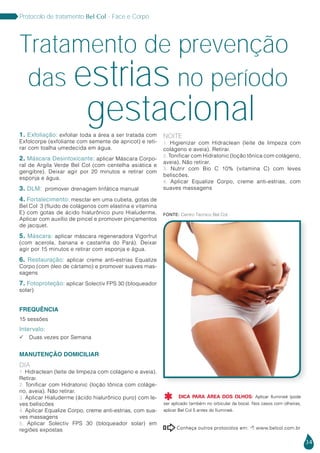 34
Protocolo de tratamento Bel Col - Face e Corpo
Conheça outros protocolos em:  www.belcol.com.br

Fonte: Centro Técnico Bel Col
Tratamento de prevenção
das estrias
gestacional
no período
1. Exfoliação: exfoliar toda a área a ser tratada com
Exfolcorpe (exfoliante com semente de apricot) e reti-
rar com toalha umedecida em água.
2. Máscara Desintoxicante: aplicar Máscara Corpo-
ral de Argila Verde Bel Col (com centelha asiática e
gengibre). Deixar agir por 20 minutos e retirar com
esponja e água.
3. DLM: promover drenagem linfática manual
4. Fortalecimento: mesclar em uma cubeta, gotas de
Bel Col 3 (fluido de colágenos com elastina e vitamina
E) com gotas de ácido hialurônico puro Hialuderme.
Aplicar com auxílio de pincel e promover pinçamentos
de jacquet.
5. Máscara: aplicar máscara regeneradora Vigorfrut
(com acerola, banana e castanha do Pará). Deixar
agir por 15 minutos e retirar com esponja e água.
6. Restauração: aplicar creme anti-estrias Equalize
Corpo (com óleo de cártamo) e promover suaves mas-
sagens
7. Fotoproteção: aplicar Solectiv FPS 30 (bloqueador
solar)
FREQUÊNCIA
15 sessões
Intervalo:
 Duas vezes por Semana
MANUTENÇÃO DOMICILIAR
Dia
1. Hidraclean (leite de limpeza com colágeno e aveia).
Retirar.
2. Tonificar com Hidratonic (loção tônica com coláge-
no, aveia). Não retirar.
3. Aplicar Hialuderme (ácido hialurônico puro) com le-
ves beliscões
4. Aplicar Equalize Corpo, creme anti-estrias, com sua-
ves massagens
5. Aplicar Solectiv FPS 30 (bloqueador solar) em
regiões expostas
Noite
1. Higienizar com Hidraclean (leite de limpeza com
colágeno e aveia). Retirar.
2. Tonificar com Hidratonic (loção tônica com colágeno,
aveia). Não retirar.
3. Nutrir com Bio C 10% (vitamina C) com leves
beliscões.
4. Aplicar Equalize Corpo, creme anti-estrias, com
suaves massagens
DICA PARA ÁREA DOS OLHOS: Aplicar Ilumineé (pode
ser aplicado também no orbicular da boca). Nos casos com olheiras,
aplicar Bel Col 5 antes do Ilumineé.

 