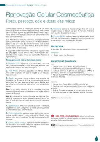 35
Protocolo de tratamento Bel Col - Face e Corpo
Como todos sabem, a renovação celular é um fenô-
meno que ocorre automaticamente com a pele a cada
28 ou 30 dias, e pode ser caracterizado como o equi-
líbrio entre a renovação celular e o desprendimento
das “células mortas”.
Sua freqüência costuma diminuir progressivamente
com o passar dos anos, por isso, é um dos caracteri-
zadores do processo do envelhecimento e de outros
distúrbios da pele, por este motivo, é de suma impor-
tância mantê-lo funcional.
A proposta deste tratamento é manter a regularidade
da renovação celular, prevenindo e minimizando pro-
blemas como: rugas, linhas de expressão, flacidez e
hipercromias.
Rosto, pescoço, colo e dorso das mãos:
1. Higienização: higienizar com Clean Aha’s, friccio-
nar por aproximadamente dois minutos e remover com
algodão embebido em sôro fisiológico.
2. Pré-Ácido: embeber algodão em Tônico Facial
Pré-Ácido e aplicar em toda a região a ser tratada.
Não remover.
3. Ácido: em uma cubeta colocar uma ampola de
Coquetel de Ácidos e aplicar com auxílio de pincel
específico em toda a região a ser tratada. Deixar agir
de três a cinco minutos e neutralizar com água abun-
dante.
Obs 1: em peles fototipo V e VI (mulatas e negras
respectivamente) optar por Belmend, ao invés de Co-
quetel de Ácidos.
Obs 2: a tolerância individual deve ser sempre res-
peitada, portanto se arder demasiadamente antes do
tempo indicado acima, neutralizar o ácido imediata-
mente.
4. Tonificação: embeber algodões com Hidratonic
(loção tônica com colágeno e aveia) e aplicar por toda
a extensão de pele a ser tratada.
5. Potencialização: aplicar gotas de Enziderme em
toda a região tratada (inclusive área de olhos) e tra-
balhar com micro correntes por aproximadamente 10
minutos.
6. Olhos, boca e mãos: aplicar Ilumineé no orbicu-
lar dos olhos e da boca e Pele de Seda no dorso das
mãos, promovendo absorção manual.
7. Máscara: aplicar a máscara Vigor Frut em toda a
região tratada e deixar agir por 15 minutos. Retirá-la
com auxílio de esponja e água.
8. Fotoproteção: aplicar Solectiv (bloqueador solar
FPS 30) transparente ou Solectiv Color com tonalizan-
te de acordo com a coloração da pele.
FREQUÊNCIA
6 Sessões (ou de acordo com a necessidade)
Intervalo:
 Duas vezes por Semana
MANUTENÇÃO DOMICILIAR
DIA
1. Limpar com Clean Aha’s (loção com aha´s)
2. Hidratonic (loção tônica com colágeno e aveia)
3. Aplicar Bel Col 4 (fluido de colágeno, DMAE e
polifenóis) e deixar absorver naturalmente.
4. Aplicar Solectiv FPS 30 (bloqueador solar). Reaplicá-
lo a cada 4 horas.
NOITE
1. Limpar com Clean AHA’s (loção com aha´s).
2. Tonificar com Hidratonic (loção tônica com colágeno
e aveia)
3. Aplicar Enziderme, deixar absorver naturalmente
4. No orbicular dos olhos e da boca aplicar Ilumineé
Renovação Celular Cosmecêutica
Rosto, pescoço, colo e dorso das mãos:
Conheça outros protocolos em:  www.belcol.com.br

Fonte: Centro Técnico Bel Col
DICA PARA ÁREA DOS OLHOS: Aplicar Ilumineé (pode
ser aplicado também no orbicular da boca). Nos casos com olheiras,
aplicar Bel Col 5 antes do Ilumineé.

 