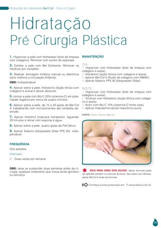36
Protocolo de tratamento Bel Col - Face e Corpo
1. Higienizar a pele com Hidraclean (leite de limpeza
com colágeno). Remover com auxílio de esponjas.
2. Esfoliar a pele com Bel Esfoliante. Remover os
resíduos por completo.
3. Realizar drenagem linfática manual ou eletrônica
(pois melhora a circulação linfática).
OBS: Indispensável
4. Aplicar sobre a pele, Hidratonic (loção tônica com
colágeno e aveia) e deixar absorver.
5. Ionizar a pele com Bio C 20% (vitamina C) em pola-
ridade negativa por cerca de quatro minutos.
6. Aplicar sobre a pele, de 15 a 20 gotas de Bel Col
4, trabalhando com microcorrentes até completa ab-
sorção.
7. Aplicar Hidrofrut (máscara hidratante). Aguardar
20 minutos e retirar com esponja e água.
8. Aplicar sobre a pele, quatro gotas de Piel Sérun.
9. Aplicar Solectiv (bloqueador Solar FPS 30). indis-
pensável.
FREQUÊNCIA
Oito sessões
Intervalo:
 Duas vezes por semana
OBS: deve se suspender duas semanas antes da ci-
rurgia, qualquer tratamento que inclua ácido glicólico
ou retinóico.
MANUTENÇÃO
DIA:
1. Higienizar com Hidraclean (leite de limpeza com
colágeno e aveia).
2. Hidratonic (loção tônica com colágeno e aveia).
3. Aplicar Bel Col 4 (fluido de colágeno com DMAE).
4. Aplicar Solectiv FPS 30 (bloqueador Solar).
NOITE:
1. Higienizar com Hidraclean (leite de limpeza com
colágeno e aveia).
2. Tonificar com Hidratonic (loção tônica com coláge-
no e aveia).
3. Nutrir com Bio C 10% (vitamina C home care).
4. Aplicar Hialuderme (ácido hialurônico puro).
Hidratação
Pré Cirurgia Plástica
Conheça outros protocolos em:  www.belcol.com.br

Fonte: Centro Técnico Bel Col
DICA PARA ÁREA DOS OLHOS: Aplicar Ilumineé (pode
ser aplicado também no orbicular da boca). Nos casos com olheiras,
aplicar Bel Col 5 antes do Ilumineé.

 