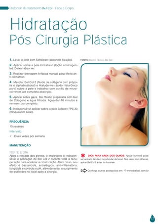 37
Protocolo de tratamento Bel Col - Face e Corpo
1. Lavar a pele com Softclean (sabonete líquido).
2. Aplicar sobre a pele Hidrafresh (loção adstringen-
te). Deixar absorver.
3. Realizar drenagem linfática manual para efeito an-
ti-dematoso.
4. Mesclar Bel Col 2 (fluido de colágeno com própo-
lis e alphabisabolol) e Hialuderme (ácido hialurônico
puro) sobre a pele e trabalhar com auxílio de micro-
correntes até completa absorção.
5. Aplicar sobre gaze, Bio Plastic preparada com Gel
de Colágeno e água filtrada. Aguardar 10 minutos e
remover por completo.
6. Indispensável aplicar sobre a pele Solectiv FPS 30
(bloqueador solar).
FREQUÊNCIA
10 sessões
Intervalo:
 Duas vezes por semana
MANUTENÇÃO
NOITE E DIA
Após a retirada dos pontos, é importante e indispen-
sável a aplicação de Bel Col 2 durante toda a recu-
peração para acelerar a cicatrização. Além disso, seu
efeito é bactericida, antialérgico, anti-inflamatório,
fungicida e controla o pH, além de evitar o surgimento
de quelóides no local após a cirurgia.
Hidratação
Conheça outros protocolos em:  www.belcol.com.br

Pós Cirurgia Plástica
Fonte: Centro Técnico Bel Col
DICA PARA ÁREA DOS OLHOS: Aplicar Ilumineé (pode
ser aplicado também no orbicular da boca). Nos casos com olheiras,
aplicar Bel Col 5 antes do Ilumineé.

 