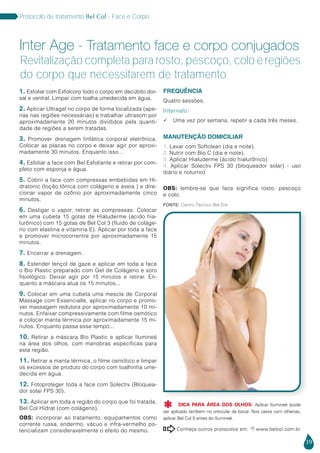 39
Protocolo de tratamento Bel Col - Face e Corpo
1. Esfoliar com Exfolcorp todo o corpo em decúbito dor-
sal e ventral. Limpar com toalha umedecida em água.
2. Aplicar Ultragel no corpo de forma localizada (ape-
nas nas regiões necessárias) e trabalhar ultrasom por
aproximadamente 20 minutos divididos pela quanti-
dade de regiões a serem tratadas.
3. Promover drenagem linfática corporal eletrônica.
Colocar as placas no corpo e deixar agir por aproxi-
madamente 30 minutos. Enquanto isso...
4. Esfoliar a face com Bel Esfoliante e retirar por com-
pleto com esponja e água.
5. Cobrir a face com compressas embebidas em Hi-
dratonic (loção tônica com colágeno e aveia ) e dire-
cionar vapor de ozônio por aproximadamente cinco
minutos.
6. Desligar o vapor, retirar as compressas. Colocar
em uma cubeta 15 gotas de Hialuderme (ácido hia-
lurônico) com 15 gotas de Bel Col 3 (fluido de coláge-
no com elastina e vitamina E). Aplicar por toda a face
e promover microcorrentre por aproximadamente 15
minutos.
7. Encerrar a drenagem.
8. Estender lençol de gaze e aplicar em toda a face
o Bio Plastic preparado com Gel de Colágeno e soro
fisiológico. Deixar agir por 15 minutos e retirar. En-
quanto a máscara atua os 15 minutos...
9. Colocar em uma cubeta uma mescla de Corporal
Massage com Essencialle, aplicar no corpo e promo-
ver massagem redutora por aproximadamente 10 mi-
nutos. Enfaixar compressivamente com filme osmótico
e colocar manta térmica por aproximadamente 15 mi-
nutos. Enquanto passa esse tempo...
10. Retirar a máscara Bio Plastic e aplicar Ilumineé
na área dos olhos, com manobras específicas para
esta região.
11. Retirar a manta térmica, o filme osmótico e limpar
os excessos de produto do corpo com toalhinha ume-
decida em água.
12. Fotoproteger toda a face com Solectiv (Bloquea-
dor solar FPS 30).
13. Aplicar em toda a região do corpo que foi tratada,
Bel Col Hidrat (com colágeno).
OBS: incorporar ao tratamento, equipamentos como
corrente russa, endermo, vácuo e infra-vermelho po-
tencializam consideravelmente o efeito do mesmo.
FREQUÊNCIA
Quatro sessões,
Intervalo:
 Uma vez por semana, repetir a cada três meses.
MANUTENÇÃO DOMICILIAR
1. Lavar com Softclean (dia e noite).
2. Nutrir com Bio C (dia e noite).
3. Aplicar Hialuderme (ácido hialurônico)
4. Aplicar Solectiv FPS 30 (bloqueador solar) - uso
diário e noturno)
OBS: lembre-se que face significa rosto, pescoço
e colo.
Inter Age - Tratamento face e corpo conjugados
Revitalização completa para rosto, pescoço, colo e regiões
do corpo que necessitarem de tratamento
Conheça outros protocolos em:  www.belcol.com.br

Fonte: Centro Técnico Bel Col
DICA PARA ÁREA DOS OLHOS: Aplicar Ilumineé (pode
ser aplicado também no orbicular da boca). Nos casos com olheiras,
aplicar Bel Col 5 antes do Ilumineé.

 