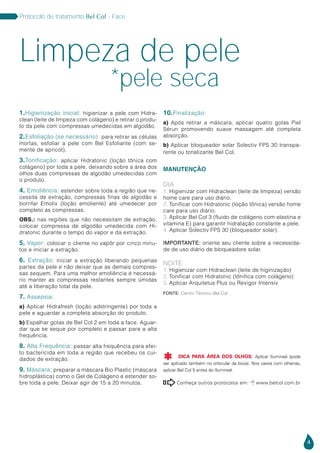 4
Protocolo de tratamento Bel Col - Face
Conheça outros protocolos em:  www.belcol.com.br

1.Higienização inicial: higienizar a pele com Hidra-
clean (leite de limpeza com colágeno) e retirar o produ-
to da pele com compressas umedecidas em algodão.
2.Esfoliação (se necessário): para retirar as células
mortas, esfoliar a pele com Bel Esfoliante (com se-
mente de apricot).
3.Tonificação: aplicar Hidratonic (loção tônica com
colágeno) por toda a pele, deixando sobre a área dos
olhos duas compressas de algodão umedecidas com
o produto.
4. Emoliência: estender sobre toda a região que ne-
cessita de extração, compressas finas de algodão e
borrifar Emolix (loção emoliente) até umedecer por
completo as compressas.
OBS.: nas regiões que não necessitam de extração,
colocar compressa de algodão umedecida com Hi-
dratonic durante o tempo do vapor e da extração.
5. Vapor: colocar o cliente no vapôr por cinco minu-
tos e iniciar a extração.
6. Extração: iniciar a extração liberando pequenas
partes da pele e não deixar que as demais compres-
sas sequem. Para uma melhor emoliência é necessá-
rio manter as compressas restantes sempre úmidas
até a liberação total da pele.
7. Assepsia:
a) Aplicar Hidrafresh (loção adstringente) por toda a
pele e aguardar a completa absorção do produto.
b) Espalhar gotas de Bel Col 2 em toda a face. Aguar-
dar que se seque por completo e passar para a alta
frequência.
8. Alta Frequência: passar alta frequência para efei-
to bactericida em toda a região que recebeu os cui-
dados de extração.
9. Máscara: preparar a máscara Bio Plastic (máscara
hidroplástica) como o Gel de Colágeno e estender so-
bre toda a pele. Deixar agir de 15 a 20 minutos.
10.Finalização:
a) Após retirar a máscara, aplicar quatro gotas Piel
Sérun promovendo suave massagem até completa
absorção.
b) Aplicar bloqueador solar Solectiv FPS 30 transpa-
rente ou tonalizante Bel Col.
MANUTENÇÃO
DIA
1. Higienizar com Hidraclean (leite de limpeza) versão
home care para uso diário.
2. Tonificar com Hidratonic (loção tônica) versão home
care para uso diário.
3. Aplicar Bel Col 3 (fluido de colágeno com elastina e
vitamina E) para garantir hidratação constante a pele.
4. Aplicar Solectiv FPS 30 (bloqueador solar).
IMPORTANTE: oriente seu cliente sobre a necessida-
de de uso diário de bloqueadore solar.
NOITE
1. Higienizar com Hidraclean (leite de higinização)
2. Tonificar com Hidratonic (tônifica com colágeno)
3. Aplicar Arquitetus Plus ou Revigor Intensiv
Limpeza de pele
*pele seca
Fonte: Centro Técnico Bel Col
DICA PARA ÁREA DOS OLHOS: Aplicar Ilumineé (pode
ser aplicado também no orbicular da boca). Nos casos com olheiras,
aplicar Bel Col 5 antes do Ilumineé.

 