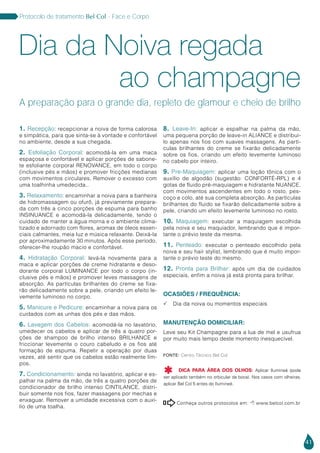 41
Protocolo de tratamento Bel Col - Face e Corpo
Conheça outros protocolos em:  www.belcol.com.br

Fonte: Centro Técnico Bel Col
DICA PARA ÁREA DOS OLHOS: Aplicar Ilumineé (pode
ser aplicado também no orbicular da boca). Nos casos com olheiras,
aplicar Bel Col 5 antes do Ilumineé.

1. Recepção: recepcionar a noiva de forma calorosa
e simpática, para que sinta-se à vontade e confortável
no ambiente, desde a sua chegada.
2. Esfoliação Corporal: acomodá-la em uma maca
espaçosa e confortável e aplicar porções de sabone-
te esfoliante corporal RENOVANCE, em todo o corpo
(inclusive pés e mãos) e promover fricções medianas
com movimentos circulares. Remover o excesso com
uma toalhinha umedecida..
3. Relaxamento: encaminhar a noiva para a banheira
de hidromassagem ou ofurô, já previamente prepara-
da com três a cinco porções de espuma para banho
INSINUANCE e acomodá-la delicadamente, tendo o
cuidado de manter a água morna e o ambiente clima-
tizado e adornado com flores, aromas de óleos essen-
ciais calmantes, meia luz e música relaxante. Deixá-la
por aproximadamente 30 minutos. Após esse período,
oferecer-lhe roupão macio e confortável.
4. Hidratação Corporal: levá-la novamente para a
maca e aplicar porções de creme hidratante e deso-
dorante corporal LUMINANCE por todo o corpo (in-
clusive pés e mãos) e promover leves massagens de
absorção. As partículas brilhantes do creme se fixa-
rão delicadamente sobre a pele, criando um efeito le-
vemente luminoso no corpo.
5. Manicure e Pedicure: encaminhar a noiva para os
cuidados com as unhas dos pés e das mãos.
6. Lavagem dos Cabelos: acomodá-la no lavatório,
umedecer os cabelos e aplicar de três a quatro por-
ções de shampoo de brilho intenso BRILHANCE e
friccionar levemente o couro cabeludo e os fios até
formação de espuma. Repetir a operação por duas
vezes, até sentir que os cabelos estão realmente lim-
pos.
7. Condicionamento: ainda no lavatório, aplicar e es-
palhar na palma da mão, de três a quatro porções de
condicionador de brilho intenso CINTILANCE, distri-
buir somente nos fios, fazer massagens por mechas e
enxaguar. Remover a umidade excessiva com o auxí-
lio de uma toalha.
8. Leave-In: aplicar e espalhar na palma da mão,
uma pequena porção de leave-in ALIANCE e distribuí-
lo apenas nos fios com suaves massagens. As partí-
culas brilhantes do creme se fixarão delicadamente
sobre os fios, criando um efeito levemente luminoso
no cabelo por inteiro.
9. Pre-Maquiagem: aplicar uma loção tônica com o
auxílio de algodão (sugestão: CONFORTÉ-RPL) e 4
gotas de fluido pré-maquiagem e hidratante NUANCE,
com movimentos ascendentes em todo o rosto, pes-
coço e colo, até sua completa absorção. As partículas
brilhantes do fluido se fixarão delicadamente sobre a
pele, criando um efeito levemente luminoso no rosto.
10. Maquiagem: executar a maquiagem escolhida
pela noiva e seu maquiador, lembrando que é impor-
tante o prévio teste da mesma.
11. Penteado: executar o penteado escolhido pela
noiva e seu hair stylist, lembrando que é muito impor-
tante o prévio teste do mesmo.
12. Pronta para Brilhar: após um dia de cuidados
especiais, enfim a noiva já está pronta para brilhar.
OCASIÕES / FREQUÊNCIA:
 Dia da noiva ou momentos especiais
MANUTENÇÃO DOMICILIAR:
Leve seu Kit Champagne para a lua de mel e usufrua
por muito mais tempo deste momento inesquecível.
ao champagne
A preparação para o grande dia, repleto de glamour e cheio de brilho
Dia da Noiva regada
 