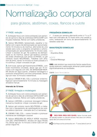 43
Protocolo de tratamento Bel Col - Corpo
1ª FASE: redução
1. Exfoliação física com creme exfoliante com semen-
tes de apricot e óleo de amêndoas EXFOLCORP com
fricções medianas. Retirar com toalha umedecida.
2. Aplicar MELANGEL lipossomado, espalhar e tra-
balhar com o apoio da eletroporação por aproximada-
mente 10 minutos ou do manthus, alternando de uma
sessão para outra o programa sonophasis e phono-
iontoporação por aproximadamente 15 minutos cada.
Limpar o excesso do gel. Na ausência da eletropo-
ração ou do manthus, aplicar gel lipolítico condutor
de ondas ultrasônicas com ativos ULTRAGEL ou gel
condutor neutro NEUTROGEL. Trabalhar com ultra-
som de 3mhz, sendo 10 minutos no modo pulsado e 5
no contínuo. Limpar o excesso do gel.
3. Com luvas, aplicar gel hiperemiante STIMGEL, com
leves movimentos circulares, deixar agir por 10 mi-
nutos e em seguida com SAL DE BANDAGEM MOR-
NA diluído em água quente, umedecer bandagens e
promover enfaixamento com leve compressão. Deixar
agir por mais 10 minutos e desenfaixar.
4. Aplicar CREME-R BEL COL e promover endermo-
logia por aproximadamente 15 minutos ou massagem
ativadora manual.
Intervalo de 72 horas
2ª FASE: firmação e modelagem
1. Exfoliação física com creme exfoliante com semen-
tes de apricot e óleo de amêndoas EXFOLCORP com
fricções medianas. Retirar com toalha umedecida.
2. Aplicar LINFOGEL e promover drenagem linfática
manual ou mecânica. Limpar o excesso do gel.
3. Aplicar gel condutor neutro NEUTROGEL e traba-
lhar com o equipamento de radiofreqüência de cará-
ter estético (opcional - intervalos de 2 a 3 semanas).
4. CREME-F BEL COL – creme firmador e promover
manobras de modelagem corporal
5. Aplicar MÁSCARA DE ARGILA VERDE mesclada
com GEL CRIOTERÁPICO, diluídos em água filtrada
fria. Deixar agir por 15 minutos e retirar tudo com es-
ponja e água fria.
FREQUÊNCIA DOMICILAR:
 2 vezes por semana alternando entre a 1ª e a 2ª
fase com intervalos de 72 horas entre uma sessão e
outra, totalizando em torno de aproximadamente 10
sessões cada fase.
MANUTENÇÃO DOMICILIAR:
Dia
1.Arquitetus Body
Noite
2.Corporal Massage
OBS: vale lembrar que exercícios físicos específicos,
ajuste postural e reeducação alimentar potencializam
significativamente os resultados.
Normalização corporal
para glúteos, abdômen, coxas, flancos e culote
Conheça outros protocolos em:  www.belcol.com.br

Fonte: Centro Técnico Bel Col
DICA PARA ÁREA DOS OLHOS: Aplicar Ilumineé (pode
ser aplicado também no orbicular da boca). Nos casos com olheiras,
aplicar Bel Col 5 antes do Ilumineé.

 