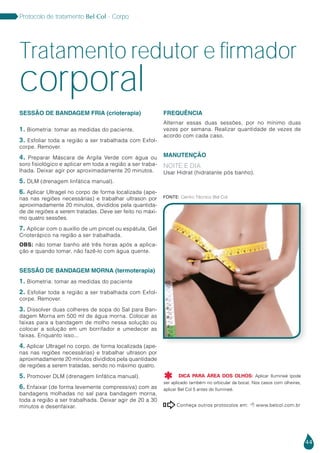 44
Protocolo de tratamento Bel Col - Corpo
SESSÃO DE BANDAGEM FRIA (crioterapia)
1. Biometria: tomar as medidas do paciente.
3. Esfoliar toda a região a ser trabalhada com Exfol-
corpe. Remover.
4. Preparar Máscara de Argila Verde com água ou
soro fisiológico e aplicar em toda a região a ser traba-
lhada. Deixar agir por aproximadamente 20 minutos.
5. DLM (drenagem linfática manual).
6. Aplicar Ultragel no corpo de forma localizada (ape-
nas nas regiões necessárias) e trabalhar ultrason por
aproximadamente 20 minutos, divididos pela quantida-
de de regiões a serem tratadas. Deve ser feito no máxi-
mo quatro sessões.
7. Aplicar com o auxílio de um pincel ou espátula, Gel
Crioterápico na região a ser trabalhada.
OBS: não tomar banho até três horas após a aplica-
ção e quando tomar, não fazê-lo com água quente.
SESSÃO DE BANDAGEM MORNA (termoterapia)
1. Biometria: tomar as medidas do paciente
2. Esfoliar toda a região a ser trabalhada com Exfol-
corpe. Remover.
3. Dissolver duas colheres de sopa do Sal para Ban-
dagem Morna em 500 ml de água morna. Colocar as
faixas para a bandagem de molho nessa solução ou
colocar a solução em um borrifador e umedecer as
faixas. Enquanto isso...
4. Aplicar Ultragel no corpo, de forma localizada (ape-
nas nas regiões necessárias) e trabalhar ultrason por
aproximadamente 20 minutos divididos pela quantidade
de regiões a serem tratadas, sendo no máximo quatro.
5. Promover DLM (drenagem linfática manual).
6. Enfaixar (de forma levemente compressiva) com as
bandagens molhadas no sal para bandagem morna,
toda a região a ser trabalhada. Deixar agir de 20 a 30
minutos e desenfaixar.
FREQUÊNCIA
Alternar essas duas sessões, por no mínimo duas
vezes por semana. Realizar quantidade de vezes de
acordo com cada caso.
MANUTENÇÃO
NOITE E DIA
Usar Hidrat (hidratante pós banho).
Tratamento redutor e firmador
Conheça outros protocolos em:  www.belcol.com.br

Protocolo de tratamento Bel Col - Corpo
corporal
Fonte: Centro Técnico Bel Col
DICA PARA ÁREA DOS OLHOS: Aplicar Ilumineé (pode
ser aplicado também no orbicular da boca). Nos casos com olheiras,
aplicar Bel Col 5 antes do Ilumineé.

 