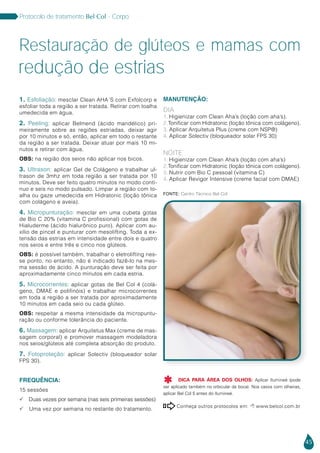 45
Protocolo de tratamento Bel Col - Corpo
1. Esfoliação: mesclar Clean AHA´S com Exfolcorp e
esfoliar toda a região a ser tratada. Retirar com toalha
umedecida em água.
2. Peeling: aplicar Belmend (ácido mandélico) pri-
meiramente sobre as regiões estriadas, deixar agir
por 10 minutos e só, então, aplicar em todo o restante
da região a ser tratada. Deixar atuar por mais 10 mi-
nutos e retirar com água.
OBS: na região dos seios não aplicar nos bicos.
3. Ultrason: aplicar Gel de Colágeno e trabalhar ul-
trason de 3mhz em toda região a ser tratada por 10
minutos. Deve ser feito quatro minutos no modo contí-
nuo e seis no modo pulsado. Limpar a região com to-
alha ou gaze umedecida em Hidratonic (loção tônica
com colágeno e aveia).
4. Micropunturação: mesclar em uma cubeta gotas
de Bio C 20% (vitamina C profissional) com gotas de
Hialuderme (ácido hialurônico puro). Aplicar com au-
xílio de pincel e punturar com mesolifting. Toda a ex-
tensão das estrias em intensidade entre dois e quatro
nos seios e entre três e cinco nos glúteos.
OBS: é possível também, trabalhar o eletrolifting nes-
se ponto, no entanto, não é indicado fazê-lo na mes-
ma sessão de ácido. A punturação deve ser feita por
aproximadamente cinco minutos em cada estria.
5. Microcorrentes: aplicar gotas de Bel Col 4 (colá-
geno, DMAE e polifinóis) e trabalhar microcorrentes
em toda a região a ser tratada por aproximadamente
10 minutos em cada seio ou cada glúteo.
OBS: respeitar a mesma intensidade da micropuntu-
ração ou conforme tolerância do paciente.
6. Massagem: aplicar Arquitetus Max (creme de mas-
sagem corporal) e promover massagem modeladora
nos seios/glúteos até completa absorção do produto.
7. Fotoproteção: aplicar Solectiv (bloqueador solar
FPS 30).
FREQUÊNCIA:
15 sessões
 Duas vezes por semana (nas seis primeiras sessões)
 Uma vez por semana no restante do tratamento.
MANUTENÇÃO:
DIA
1. Higienizar com Clean Aha’s (loção com aha’s).
2.Tonificar com Hidratonic (loção tônica com colágeno).
3. Aplicar Arquitetus Plus (creme com NSP®)
4. Aplicar Solectiv (bloqueador solar FPS 30)
NOITE
1. Higienizar com Clean Aha’s (loção com aha’s)
2.Tonificar com Hidratonic (loção tônica com colágeno).
3. Nutrir com Bio C pessoal (vitamina C)
4. Aplicar Revigor Intensive (creme facial com DMAE)
Conheça outros protocolos em:  www.belcol.com.br

Restauração de glúteos e mamas com
redução de estrias
Fonte: Centro Técnico Bel Col
DICA PARA ÁREA DOS OLHOS: Aplicar Ilumineé (pode
ser aplicado também no orbicular da boca). Nos casos com olheiras,
aplicar Bel Col 5 antes do Ilumineé.

 