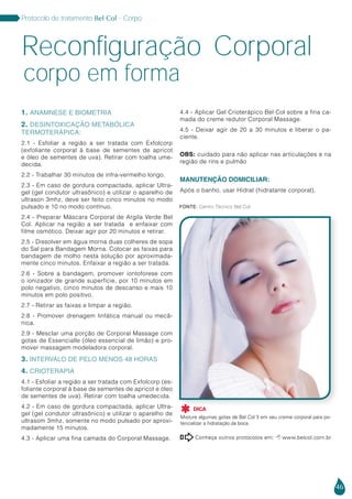46
Protocolo de tratamento Bel Col - Corpo
1. ANAMNESE E BIOMETRIA
2. DESINTOXICAÇÃO METABÓLICA
TERMOTERÁPICA:
2.1 - Esfoliar a região a ser tratada com Exfolcorp
(exfoliante corporal à base de sementes de apricot
e óleo de sementes de uva). Retirar com toalha ume-
decida.
2.2 - Trabalhar 30 minutos de infra-vermelho longo.
2.3 - Em caso de gordura compactada, aplicar Ultra-
gel (gel condutor ultrasônico) e utilizar o aparelho de
ultrason 3mhz, deve ser feito cinco minutos no modo
pulsado e 10 no modo contínuo.
2.4 - Preparar Máscara Corporal de Argila Verde Bel
Col. Aplicar na região a ser tratada e enfaixar com
filme osmótico. Deixar agir por 20 minutos e retirar.
2.5 - Dissolver em água morna duas colheres de sopa
do Sal para Bandagem Morna. Colocar as faixas para
bandagem de molho nesta solução por aproximada-
mente cinco minutos. Enfaixar a região a ser tratada.
2.6 - Sobre a bandagem, promover iontoforese com
o ionizador de grande superfície, por 10 minutos em
polo negativo, cinco minutos de descanso e mais 10
minutos em polo positivo.
2.7 - Retirar as faixas e limpar a região.
2.8 - Promover drenagem linfática manual ou mecâ-
nica.
2.9 - Mesclar uma porção de Corporal Massage com
gotas de Essencialle (óleo essencial de limão) e pro-
mover massagem modeladora corporal.
3. INTERVALO DE PELO MENOS 48 HORAS
4. CRIOTERAPIA
4.1 - Esfoliar a região a ser tratada com Exfolcorp (es-
foliante corporal à base de sementes de apricot e óleo
de sementes de uva). Retirar com toalha umedecida.
4.2 - Em caso de gordura compactada, aplicar Ultra-
gel (gel condutor ultrasônico) e utilizar o aparelho de
ultrasom 3mhz, somente no modo pulsado por aproxi-
madamente 15 minutos.
4.3 - Aplicar uma fina camada do Corporal Massage.
4.4 - Aplicar Gel Crioterápico Bel Col sobre a fina ca-
mada do creme redutor Corporal Massage.
4.5 - Deixar agir de 20 a 30 minutos e liberar o pa-
ciente.
OBS: cuidado para não aplicar nas articulações e na
região de rins e pulmão
MANUTENÇÃO DOMICILIAR:
Após o banho, usar Hidrat (hidratante corporal).
corpo em forma
Reconfiguração Corporal
DICA
Misture algumas gotas de Bel Col 3 em seu creme corporal para po-
tencializar a hidratação.da boca.

Conheça outros protocolos em:  www.belcol.com.br

Fonte: Centro Técnico Bel Col
 