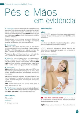 47
Protocolo de tratamento Bel Col - Corpo
em evidência
Pés e Mãos
1. Esfoliação: aplicar uma porção do creme Exfolcorp
(esfoliante com sementes de apricot e óleo de semen-
tes de aveia), friccionar com movimentos circulares
por alguns instantes e colocar as mãos dentro de uma
luva plástica e os pés em bota plástica ou envolvê-los
em filme osmótico.
Deixar agir por cinco minutos, remover o plástico, fa-
zer nova fricção e retirar tudo com água abundante,
secando em seguida com uma toalha macia.
2. Revitalização:
Mãos: em um cubeta, mesclar gotas de Hialuderme
(ácido hialurônico) com gotas de Bel Col 4 (colágeno,
DMAE e polifenóis), aplicar em toda a extensão das
mãos e ionizar em pólo negativo por três minutos.
Pés: aplicar Gel de Colágeno em toda a extensão dos
pés e ionizar em pólo positivo por três minutos.
3. Máscara: com o auxílio de um pincel específico,
aplicar máscara de frutas Hidrofrut (manga, mamão e
cupuaçu), deixar agir por cinco minutos, envolver mãos
e pés em filme osmótico e deixar agir por mais 10 mi-
nutos e então retirar com gaze ou toalha umedecida.
4. Massagem:
Mãos: aplicar Creme Arquitetus Max com NSP e pro-
mover massagem firmadora na região do dorso, mas-
sagem relaxante na palma e massagem alongadora
nos dedos.
Pés: aplicar Venogel (venoxyl, arnica e friogel) e pro-
mover massagem firmadora na região do dorso, mas-
sagem relaxante na planta e massagem alongadora
nos dedos.
OBS: shiatsu também é boa opção, tanto para as
mãos quanto para os pés
5. Foto-Proteção: espalhar uma camada de Solectiv
FPS 30 (bloqueador solar), apenas na região superior
dos pés e das mãos e promover sua absorção.
Freqüência:
Três sessões
Intervalo:
 Uma por semana
MANUTENÇÃO :
Mãos
DIA E NOITE: lavar com Softclean (sabonete líquido)
e aplicar Revigor Intensive (creme com DMAE é Ácido
Alfalipóico).
PÉS
DIA: lavar com Softclean (sabonete líquido) e aplicar
Hidrat (hidratante corporal pós-banho).
NOITE: lavar com Softclean e aplicar Venogel (es-
palhar também pelas pernas para uma sensação de
alívio, leveza e frescor).
Conheça outros protocolos em:  www.belcol.com.br

Fonte: Centro Técnico Bel Col
DICA PARA ÁREA DOS OLHOS: Aplicar Ilumineé (pode
ser aplicado também no orbicular da boca). Nos casos com olheiras,
aplicar Bel Col 5 antes do Ilumineé.

 