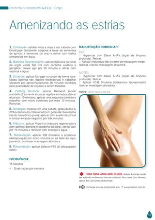 48
Protocolo de tratamento Bel Col - Corpo
Amenizando as estrias
1. Esfoliação: esfoliar toda a área a ser tratada com
Exfolcorpe (esfoliante corporal à base de sementes
de apricot e sementes de uva) e retirar com toalha
umedecida em água.
2. Máscara Desintoxicante: aplicar máscara corporal
de argila verde Bel Col com centelha asiática e
gengibre. Deixar agir por 20 minutos e retirar com
esponja e água.
3. Ultrasom: aplicar Ultragel no corpo, de forma loca-
lizada (apenas nas regiões necessárias) e trabalhar
ultrasom por aproximadamente 20 minutos divididos
pela quantidade de regiões a serem tratadas.
4. Peeling Químico: aplicar Belmend (ácido
mandélico) somente sobre as regiões estriadas, deixar
atuar por 10 minutos, aplicar uma segunda camada e
trabalhar com micro correntes por mais 10 minutos.
Remover.
5. Ionização: mesclar em uma cubeta, gotas de Bio C
20% (vitamina C profissional) com gotas de Hialuderme
(ácido hialurônico puro), aplicar com auxílio de pincel
e ionizar em polo negativo por três minutos.
6. Máscara: aplicar Vigorfrut (máscara regeneradora
com acerola, banana e castanha do pará), deixar agir
por 15 minutos e remover com esponja e água.
7. Restauração: aplicar IDB Emulsion e promover
eletroporação por cinco minutos ou na falta do equi-
pamento, promover massagem ativadora.
8. Fotoproteção: aplicar Solectiv FPS 30 (bloqueador
solar).
FREQUÊNCIA:
15 sessões
 Duas vezes por semana
MANUTENÇÃO DOMICILIAR:
DIA:
1. Higienizar com Clean AHA’s (loção de limpeza
profunda). Retirar.
2. Aplicar Arquitetus Max (creme de massagem mode-
ladora), realizar massagem ativadora.
NOITE:
1. Higienizar com Clean AHA’s (loção de limpeza
profunda). Retirar.
2. Aplicar I.D.B Emulsion (idebenona lipossomada)
realizar massagem ativadora.
Conheça outros protocolos em:  www.belcol.com.br

Fonte: Centro Técnico Bel Col
DICA PARA ÁREA DOS OLHOS: Aplicar Ilumineé (pode
ser aplicado também no orbicular da boca). Nos casos com olheiras,
aplicar Bel Col 5 antes do Ilumineé.

 