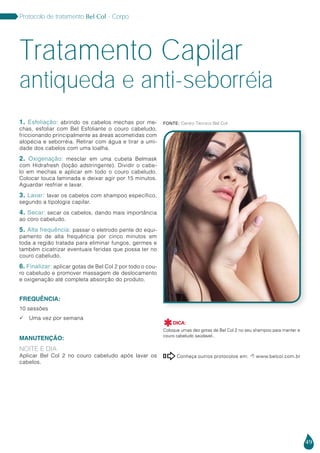 49
Protocolo de tratamento Bel Col - Corpo
1. Esfoliação: abrindo os cabelos mechas por me-
chas, esfoliar com Bel Esfoliante o couro cabeludo,
friccionando principalmente as áreas acometidas com
alopécia e seborréia. Retirar com água e tirar a umi-
dade dos cabelos com uma toalha.
2. Oxigenação: mesclar em uma cubeta Belmask
com Hidrafresh (loção adstringente). Dividir o cabe-
lo em mechas e aplicar em todo o couro cabeludo.
Colocar touca laminada e deixar agir por 15 minutos.
Aguardar resfriar e lavar.
3. Lavar: lavar os cabelos com shampoo específico,
segundo a tipologia capilar.
4. Secar: secar os cabelos, dando mais importância
ao coro cabeludo.
5. Alta frequência: passar o eletrodo pente do equi-
pamento de alta frequência por cinco minutos em
toda a região tratada para eliminar fungos, germes e
também cicatrizar eventuais feridas que possa ter no
couro cabeludo.
6. Finalizar: aplicar gotas de Bel Col 2 por todo o cou-
ro cabeludo e promover massagem de deslocamento
e oxigenação até completa absorção do produto.
FREQUÊNCIA:
10 sessões
 Uma vez por semana
MANUTENÇÃO:
NOITE E DIA
Aplicar Bel Col 2 no couro cabeludo após lavar os
cabelos.
antiqueda e anti-seborréia
Tratamento Capilar
Conheça outros protocolos em:  www.belcol.com.br

DICA:
Coloque umas dez gotas de Bel Col 2 no seu shampoo para manter e
couro cabeludo saúdavel..

Fonte: Centro Técnico Bel Col
 