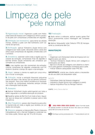 5
Protocolo de tratamento Bel Col - Face
Conheça outros protocolos em:  www.belcol.com.br

1.Higienização inicial: higienizar a pele com Hidra-
clean (leite de limpeza com colágeno) e retirar o produ-
to da pele com compressas umedecidas em algodão.
2.Esfoliação (se necessário): para retirar as células
mortas, esfoliar a pele com Bel Esfoliante (com se-
mente de apricot).
3.Tonificação: aplicar Hidratonic (loção tônica com
colágeno) por toda a pele, deixando sobre a área dos
olhos duas compressas de algodão umedecidas com
o produto.
4. Emoliência: estender sobre toda a região que ne-
cessita de extração, compressas finas de algodão e
borrifar Emolix (loção emoliente) até umedecer por
completo as compressas.
OBS.: nas regiões que não necessitam de extração,
colocar compressa de algodão umedecida com Hi-
dratonic durante o tempo do vapor e da extração.
5. Vapor: colocar o cliente no vapôr por cinco minu-
tos e iniciar a extração.
6. Extração: iniciar a extração liberando pequenas
partes da pele e não deixar que as demais compres-
sas sequem. Para uma melhor emoliência é necessá-
rio manter as compressas restantes sempre úmidas
até a liberação total da pele.
7. Assepsia:
a) Aplicar Hidrafresh (loção adstringente) por toda a
pele e aguardar a completa absorção do produto.
b) Espalhar gotas de Bel Col 2 em toda a face. Aguar-
dar que se seque por completo e passar para a alta
frequência.
8. Alta Frequência: passar alta frequência para efei-
to bactericida em toda a região que recebeu os cui-
dados de extração.
9. Máscara: preparar a máscara Bio Plastic (máscara
hidroplástica) com o Gel de Colágeno e estender so-
bre toda a pele. Deixar agir de 15 a 20 minutos.
10.Finalização:
a) Após retirar a máscara, aplicar quatro gotas Piel
Sérun promovendo suave massagem até completa
absorção.
b) Aplicar bloqueador solar Solectiv FPS 30 transpa-
rente ou tonalizante Bel Col.
MANUTENÇÃO
DIA
1. Higienizar com Hidraclean (leite de limpeza com co-
lágeno) para uso diário.
2. Tonificar Hidratonic (loção tônica com colágeno e
aveia) para uso diário.
3. Bel Col 3 (fluido de colágeno com elastina e vitami-
na E) para garantir hidratação constante para a pele.
4. Indicar Solectiv (bloqueador solar FPS 30).
IMPORTANTE: oriente seu cliente sobre a necessida-
de de uso diário de bloqueador solar.
NOITE
1. Hidraclean (leite de limpeza colagéno)
2. Hidratonic (loção tônica com colágeno e aveia)
3. Aplicar Arquitetus Plus ou Revigor Intensiv
Limpeza de pele
*pele normal
Fonte: Centro Técnico Bel Col
DICA PARA ÁREA DOS OLHOS: Aplicar Ilumineé (pode
ser aplicado também no orbicular da boca). Nos casos com olheiras,
aplicar Bel Col 5 antes do Ilumineé.

 