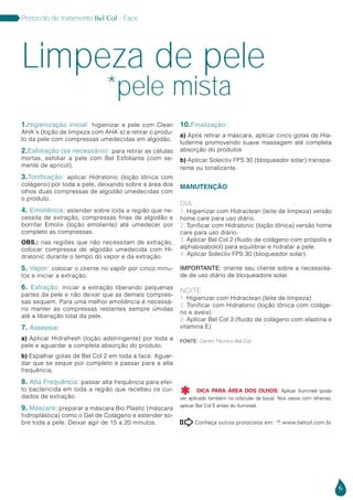 6
Protocolo de tratamento Bel Col - Face
Conheça outros protocolos em:  www.belcol.com.br

1.Higienização inicial: higienizar a pele com Clean
AHA`s (loção de limpeza com AHA´s) e retirar o produ-
to da pele com compressas umedecidas em algodão.
2.Esfoliação (se necessário): para retirar as células
mortas, esfoliar a pele com Bel Esfoliante (com se-
mente de apricot).
3.Tonificação: aplicar Hidratonic (loção tônica com
colágeno) por toda a pele, deixando sobre a área dos
olhos duas compressas de algodão umedecidas com
o produto.
4. Emoliência: estender sobre toda a região que ne-
cessita de extração, compressas finas de algodão e
borrifar Emolix (loção emoliente) até umedecer por
completo as compressas.
OBS.: nas regiões que não necessitam de extração,
colocar compressa de algodão umedecida com Hi-
dratonic durante o tempo do vapor e da extração.
5. Vapor: colocar o cliente no vapôr por cinco minu-
tos e iniciar a extração.
6. Extração: iniciar a extração liberando pequenas
partes da pele e não deixar que as demais compres-
sas sequem. Para uma melhor emoliência é necessá-
rio manter as compressas restantes sempre úmidas
até a liberação total da pele.
7. Assepsia:
a) Aplicar Hidrafresh (loção adstringente) por toda a
pele e aguardar a completa absorção do produto.
b) Espalhar gotas de Bel Col 2 em toda a face. Aguar-
dar que se seque por completo e passar para a alta
frequência.
8. Alta Frequência: passar alta frequência para efei-
to bactericida em toda a região que recebeu os cui-
dados de extração.
9. Máscara: preparar a máscara Bio Plastic (máscara
hidroplástica) como o Gel de Colágeno e estender so-
bre toda a pele. Deixar agir de 15 a 20 minutos.
10.Finalização:
a) Após retirar a máscara, aplicar cinco gotas de Hia-
luderme promovendo suave massagem até completa
absorção do produtos
b) Aplicar Solectiv FPS 30 (bloqueador solar) transpa-
rente ou tonalizante.
MANUTENÇÃO
DIA
1. Higienizar com Hidraclean (leite de limpeza) versão
home care para uso diário.
2. Tonificar com Hidratonic (loção tônica) versão home
care para uso diário.
3. Aplicar Bel Col 2 (fluido de colágeno com própolis e
alphabisabolol) para equilibrar e hidratar a pele.
4. Aplicar Solectiv FPS 30 (bloqueador solar).
IMPORTANTE: oriente seu cliente sobre a necessida-
de de uso diário de bloqueadore solar.
NOITE
1. Higienizar com Hidraclean (leite de limpeza)
2. Tonificar com Hidratonic (loção tônica com coláge-
no e aveia)
3. Aplicar Bel Col 3 (fluido de colágeno com elastina e
vitamina E)
Limpeza de pele
*pele mista
Fonte: Centro Técnico Bel Col
DICA PARA ÁREA DOS OLHOS: Aplicar Ilumineé (pode
ser aplicado também no orbicular da boca). Nos casos com olheiras,
aplicar Bel Col 5 antes do Ilumineé.

 