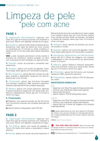 7
Protocolo de tratamento Bel Col - Face
FASE 1
1. Higienização Microesfoliativa: higienizar com
Clear Plus (gel de limpeza profunda com melafresh e
aloe vera). Retirar com algodão umedecido em água.
2. Emoliência: aplicar Emolix (loção emoliente de trie-
tanolamina). Usar vapor de ozônio por cinco minutos
ou compressa por 10 minutos ou ainda o peeling ul-
trasônico por 15 minutos (opte pelo método ideal para
você).
OBS: a pele necessita permanecer úmida durante o
processo de emoliência. Sempre proteger os olhos
com compressa de sôro fisiológico ou água boricada.
3. Extração: extrair as pústulas e comedões deli-
cadamente.
4. Assepsia: aplicar com auxílio de algodão, Hidra-
fresh (loção adstringente com hamamélis e própolis).
5. Alta Frequência: aplicar Bel Col 2 (fluido de colá-
geno, própolis e alfabisabol). Cauterizar com alta fre-
qüência por cinco minutos.
6. Cicatrização: aplicar Gel Anti-Acne formulado
com triclosan, melaleuca, NMF, pantenol e alantoína.
Espalhar delicadamente até completa absorção.
7. Máscara: aplicar com pincel específico, Belmask
(máscara secativa e oxigenante com argila verde, me-
laleuca e takallophane). Deixar agir por 15 minutos e
retirar com água.
8. Finalização:
a) Reaplicar uma pequena porção do Gel Anti-Acne
com movimentos manuais até completa absorção do
produto
b) Aplicar Solectiv (bloqueador solar FPS 30)
FASE 2
1. Higienização Microesfoliativa: higienizar com
Clear Plus (gel de limpeza profunda com melafresh e
aloe vera). Retirar com algodão umedecido em água.
2. Pré Peeling: aplicar com auxílio de algodão, o
Tônico Pré Ácido (com sálvia e hamamélis) e deixar
absorver.
3. Peeling: aplicar com auxílio de pincel específico o
Belmend (fluido de ácido mandélico) por toda a região
a ser tratada e deixar agir por cinco minutos. Aplicar
nova camada somente sobre as pústulas, comedões
e nódulos de infecção, deixar agir mais 10 minutos e
retirar com água.
4. Extração: extrair apenas as pústulas que estive-
rem prestes a romper.
5. Assepsia: aplicar com auxílio de algodão o Hidra-
fresh (loção adstringente com hamamélis e própolis).
6. Desinfecção Regenerativa com Microcorrente:
aplicar Bel Col 2 (fluido de colágeno com própolis
e alfabisabol) e usar microcorrente por aproximada-
mente 10 minutos.
7. Máscara: aplicar Relaxfrut (máscara desensibili-
zante com andiroba, maracujá e maçã-verde). Deixar
agir por 15 minutos e retirar com água.
8. Finalização: aplicar Gel Anti-Acne com triclosan,
melaleuca, NMF, pantenol e alantoína.
9. Fotoproteção: aplicar Solectiv FPS 30 (bloquea-
dor solar).
MANUTENÇÃO DOMICILIAR
DIA
1. Higienizar com Clear Plus (gel de limpeza profunda)
2. Tonificar com Hidrafresh (loção adstringente)
3. Aplicar Gel Anti-Acne
4. Aplicar Solectiv FPS 30 (bloqueador solar).
NOITE
1. Higienizar com Clear Plus (gel de limpeza profunda)
2. Tonificar com Hidrafresh (loção adstringente)
3. Aplicar Bel Col 2 (fluido de colágeno com própolis
e alphabisabolol)
OBS: peles seborréicas ou com acne graus II e III pode-
rão utilizar uma vez por semana na manutenção domici-
liar a máscara Belmask por 30 minutos. Retirar somente
com água.
Conheça outros protocolos em:  www.belcol.com.br

Limpeza de pele
*pele com acne
Fonte: Centro Técnico Bel Col
DICA PARA ÁREA DOS OLHOS: Aplicar Ilumineé (pode
ser aplicado também no orbicular da boca). Nos casos com olheiras,
aplicar Bel Col 5 antes do Ilumineé.

 