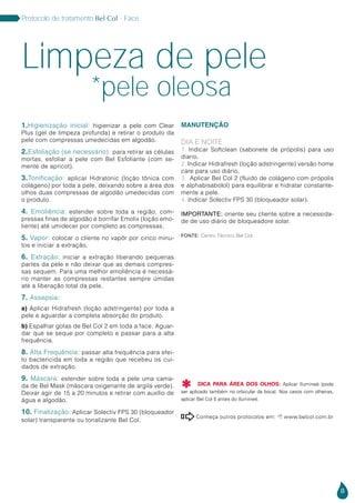 8
Protocolo de tratamento Bel Col - Face
Conheça outros protocolos em:  www.belcol.com.br

1.Higienização inicial: higienizar a pele com Clear
Plus (gel de limpeza profunda) e retirar o produto da
pele com compressas umedecidas em algodão.
2.Esfoliação (se necessário): para retirar as células
mortas, esfoliar a pele com Bel Esfoliante (com se-
mente de apricot).
3.Tonificação: aplicar Hidratonic (loção tônica com
colágeno) por toda a pele, deixando sobre a área dos
olhos duas compressas de algodão umedecidas com
o produto.
4. Emoliência: estender sobre toda a região, com-
pressas finas de algodão e borrifar Emolix (loção emo-
liente) até umidecer por completo as compressas.
5. Vapor: colocar o cliente no vapôr por cinco minu-
tos e iniciar a extração.
6. Extração: iniciar a extração liberando pequenas
partes da pele e não deixar que as demais compres-
sas sequem. Para uma melhor emoliência é necessá-
rio manter as compressas restantes sempre úmidas
até a liberação total da pele.
7. Assepsia:
a) Aplicar Hidrafresh (loção adstringente) por toda a
pele e aguardar a completa absorção do produto.
b) Espalhar gotas de Bel Col 2 em toda a face. Aguar-
dar que se seque por completo e passar para a alta
frequência.
8. Alta Frequência: passar alta frequência para efei-
to bactericida em toda a região que recebeu os cui-
dados de extração.
9. Máscara: estender sobre toda a pele uma cama-
da de Bel Mask (máscara oxigenante de argila verde).
Deixar agir de 15 a 20 minutos e retirar com auxílio de
água e algodão.
10. Finalização: Aplicar Solectiv FPS 30 (bloqueador
solar) transparente ou tonalizante Bel Col.
MANUTENÇÃO
DIA E NOITE
1. Indicar Softclean (sabonete de própolis) para uso
diario.
2. Indicar Hidrafresh (loção adstringente) versão home
care para uso diário.
3. Aplicar Bel Col 2 (fluido de colágeno com própolis
e alphabisabolol) para equilibrar e hidratar constante-
mente a pele.
4. Indicar Solectiv FPS 30 (bloqueador solar). 	
IMPORTANTE: oriente seu cliente sobre a necessida-
de de uso diário de bloqueadore solar.
Limpeza de pele
*pele oleosa
Fonte: Centro Técnico Bel Col
DICA PARA ÁREA DOS OLHOS: Aplicar Ilumineé (pode
ser aplicado também no orbicular da boca). Nos casos com olheiras,
aplicar Bel Col 5 antes do Ilumineé.

 