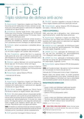 9
Protocolo de tratamento Bel Col - Face
FASE I:
1. Higienização: higienizar a região com Clear Plus,
friccionar por em média dois minutos, remover os resí-
duos com uma toalha seca e o adicional com algodão
umedecido em água filtrada.
2. Emoliência: borrifar loção Emolix. Usar vapor de
ozônio por cinco minutos, compressa por 10 minutos
ou ainda o peeling ultrasônico por 15 minutos. Esco-
lha o método ideal para você.
OBS: a pele necessita permanecer úmida durante o
processo de emoliência. Sempre proteger os olhos
com compressa de soro fisiológico ou água boricada.
3. Extração: extrair as pústulas e comedões delica-
damente.
4. Assepsia: embeber algodão em Hidrafresh e apli-
car em toda a região a ser tratada. Não removê-lo.
5. Alta Freqüência: aplicar Bel Col 2 e cauterizar
cada ponto de acne com o eletrodo cauterizador de
alta frequência e em seguida passar o eletrodo cebo-
lão por toda a região tratada.
6. Máscara: aplicar Belmask com pincel específico.
Deixar agir por 15 minutos e retirar com água.
7. TRI-DEF: borrifar e espalhar o mousse Tri-Def em
toda a região tratada e trabalhar com microcorrentes
por aproximadamente 10 minutos.
8. Fotoproteção: aplicar Solectiv FPS 30.
- Intervalo de 48 horas
FASE II:
1. Higienização: higienizar a região com Clear Plus,
friccionar por em média dois minutos e remover os
resíduos com toalha seca e o adicional com algodão
umedecido em água filtrada.
2. Pré–Ácido: Embeber algodão em Tônico Facial
Pré-Ácido e aplicar na região tratada. Não remover.
3. Ácido: Em uma cubeta colocar uma porção de Bel-
mend e aplicá-lo com auxílio de pincel específico so-
mente sobre os pontos de acne e trabalhar com micro-
correntes por aproximadamente 3 minutos em cada
ponto. Em seguida aplicar uma segunda camada por
toda a região a ser tratada e deixar agir por mais 5
minutos. Neutralizar tudo com água abundante.
OBS: A tolerância individual deve ser sempre respeita-
da, portanto se arder demasiadamente antes do tempo
indicado acima, neutralizar o ácido imediatamente.
4. DLM: promover drenagem linfática manual.
5. TRI-DEF: borrifar e espalhar o mousse Tri-Def em
toda a região tratada e promover absorção manual.
6. Fotoproteção: aplicar Solectiv FPS 30 (bloquea-
dor solar) - Intervalo de 48 horas.
FASE III (OPCIONAL):
OBS: esta fase não é obrigatória, mas potencializa
significativamente a ação das fases anteriores.
1. Higienização: higienizar a região com Clear Plus
e friccionar por em média dois minutos e remover os
resíduos com toalha seca e o adicional com algodão
umedecido em água filtrada.
2. LASER (luz fria): aplicação de fototerapia a laser
blue led (luz azul) por aproximadamente 1min.30seg
em cada região. Sugestão: Lumini.
3. LASER (luz fria): aplicação de fototerapia a la-
ser red led (luz vermelha) por aproximadamente
1min.30seg em cada região. Sugestão: Lumini.
4. LASER (luz fria): aplicação e fototerapia a laser
blue led (luz azul) por aproximadamente 1min.30seg
em cada região. Sugestão: Lumini.
5. Fotoproteção: aplicar Solectiv FPS 30 (bloqueador
solar)
OBS: em função do laser, não aplicar nenhum produto
de manutenção no mesmo dia da fase III.
Intervalo de 72 horas para iniciar a fase I novamente.
Repetir cada uma destas fases, na ordem proposta
por aproximadamente cinco vezes, lembrando que a
resposta biológica é individual, por isso a velocidade
dos resultados podem variar de pessoa a pessoa.
MANUTENÇÃO DOMICILIAR
DIA
1. Lavar o rosto com Softclean (sabonete líquido).
2. Tonificar com Hidrafresh (loção Adstringente).
3. Gel anti-acne .
4. Solectiv FPS 30 (bloqueador solar).
NOITE
1. Lavar o rosto com Softclean (sabonete líquido).
2. Tonificar com Hidrafresh (loção adstringente).
3. Aplicar TRI-DEF e deixar secar naturalmente.
Triplo sistema de defesa anti-acne
Tri-Def
Conheça outros protocolos em:  www.belcol.com.br

Fonte: Centro Técnico Bel Col
DICA PARA ÁREA DOS OLHOS: Aplicar Ilumineé (pode
ser aplicado também no orbicular da boca). Nos casos com olheiras,
aplicar Bel Col 5 antes do Ilumineé.

 