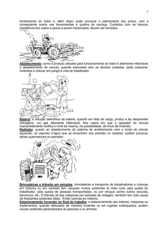9
tombamento do trator e, além disso, pode provocar o patinamento dos pneus, com a
conseqüente avaria nas transmissões e quebra da carcaça. Cuidados com os trancos,
resistência dos cabos e pesos a serem tracionados, devem ser tomados.
Abastecimento: como o produto utilizado para funcionamento do trator é altamente inflamável,
o abastecimento do veículo, quando executado sem os devidos cuidados, pode ocasionar
incêndios e colocar em perigo a vida do trabalhador.
Bateria: a solução eletrolítica da bateria, quando em fase de carga, produz e faz desprender
hidrogênio, um gás altamente inflamável. Nos casos em que o operador do veículo
inadvertidamente verifica o nível da mesma, há possibilidade, de início de incêndio.
Radiador: quanto ao abastecimento do sistema de arrefecimento com o motor do veículo
aquecido, os vapores d`água que se encontram sob pressão no radiador, podem provocar
sérias queimaduras no operador.
Brincadeiras e trânsito em estradas: brincadeiras e transporte de trabalhadores e crianças
em tratores ou em carretas tem causado muitos acidentes n
o meio rural, pela queda do
trabalhador, pela queda de pessoas transportadas, ou por choque contra outros veículos,
barrancos, etc. O trânsito de tais máquinas por estradas de rodagem, também tem sido causa
de freqüentes acidentes fatais. Evitar caronas ao máximo.
Estacionamento incorreto no final do trabalho: o estacionamento dos tratores, máquinas ou
implementos, quando efetuados de maneira incorreta ou em lugares inadequados, podem
causar acidentes generalizados às pessoas e ou animais.
 