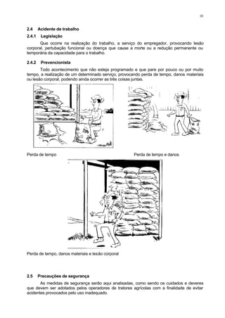 10
2.4 Acidente de trabalho
2.4.1 Legislação
Que ocorre na realização do trabalho, a serviço do empregador, provocando lesão
corporal, pertubação funcional ou doença que cause a morte ou a redução permanente ou
temporária da capacidade para o trabalho.
2.4.2 Prevencionista
Todo acontecimento que não esteja programado e que pare por pouco ou por muito
tempo, a realização de um determinado serviço, provocando perda de tempo, danos materiais
ou lesão corporal, podendo ainda ocorrer as três coisas juntas.
Perda de tempo Perda de tempo e danos
Perda de tempo, danos materiais e lesão corporal
2.5 Precauções de segurança
As medidas de segurança serão aqui analisadas, como sendo os cuidados e deveres
que devem ser adotados pelos operadores de tratores agrícolas com a finalidade de evitar
acidentes provocados pelo uso inadequado.
 