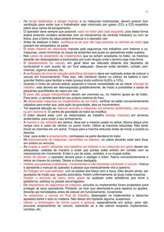 11
- Os locais destinados a abrigar tratores e ou máquinas motorizadas, devem possuir boa
ventilação para evitar que o trabalhador seja intoxicado por gases (CO2 e CO) expelidos
pelos seus canos de escapamento.
- O operador deve sempre que possível, subir no trator pelo lado esquerdo, pois desta forma
estará evitando contatos acidentais com os mecanismos de controle hidráulico ou com os
freios, pois a barra da calça poderá enroscar e o operador cair.
- Antes de deslocar o trator, certifique-se de que não haja pessoas ou animais ao redor que
possam ser atropelados na saída.
- O limite máximo de velocidade imposta pela segurança nos trabalhos com tratores e ou
máquinas, visam minimizar os riscos de acidentes aos quais os operadores estão sujeitos.
- Nos casos de atolamento de implementos que se acham acoplados no trator, os mesmos
deverão ser desengatados e tracionados por outro ângulo onde o terreno seja mais firme.
- O abastecimento do veículo, em geral deve ser efetuado distante dos depósitos de
combustível e com auxílio de um funil adequado. Deve-se evitar também, contato com
chamas, cigarros acesos, etc.
- A verificação do nível da solução eletrolítica da bateria deve ser realizada antes de colocar o
veículo em funcionamento. Para isso, não introduzir dedos no interior da bateria e nem
acender fósforo para facilitar a visão (possui ácido sulfúrico H2SO4 a 10%).
- Quando o motor do veículo estiver aquecido e houver necessidade de se retirar àtampa do
radiador, esta deverá ser desrosqueada gradativamente, de modo a possibilitar a saída de
pequenas quantidades de vapor por vez.
- O peso das cargas transportadas devem ser menores ou, no máximo iguais ao do trator.
Para tanto, a carreta deverá ter seu próprio sistema de freio.
- Ao desacoplar máquinas ou implementos de um trator, verificar se estão convenientemente
calçados para evitar que, pela ação da gravidade, eles se movimentem.
- Ter especial atenção ao rebocar veículos e máquinas em terrenos acidentados, nas curvas
ou em marcha ré. O centro de gravidade do trator se modifica.
- O trator deverá estar com as distanciadas ao trabalho (bitolas maiores) em terrenos
acidentados, para evitar o seu tombamento.
- A marcha a ser utilizada em declive, deve ser a mesma usada no aclive. Nunca desça uma
rampa com a caixa de câmbio no ponto morto. Utilize a
s marchas reduzidas. Não tente
trocar as marchas em um aclive. Troque para a marcha reduzida antes de iniciar a subida ou
descida.
- Usar, para evitar o empinamento, contrapeso na parte dianteira do trator.
- No tracionamento de máquinas, caminhões ou tratores, os cabos deverão estar bem fixos
em ambos os veículos.
- As roupas a serem utilizadas nos trabalhos em tratores e ou máquinas em geral, devem ser
adequadas, vestidas de maneira a evitar que pontas soltar entrem em contato com os
mecanismos em movimento. Evitar o uso de saias, vestidos, e ou roupas soltas.
- Antes de descer, o operador deverá parar e desligar o trator, freá-lo convenientemente e
retirar as chaves do contato. Deixar a chave desligada.
- Impedir que pessoas inabilitadas, inexperientes e não treinadas conduzam o veículo. Instrua
e apresente o manual do operador à pessoa que eventualmente virá a operá-lo.
- Ao trafegar em auto-estradas, unir os pedais dos freios com a trava. Eles devem ainda, ser
ajustados de modo que, quando acionados, freiem uniformemente as duas rodas traseiras.
- Impedir o acúmulo de barro, terra, graxa ou qualquer outra substância que torne a
plataforma, estribos ou pedais escorregadios.
- Os dispositivos de segurança da máquina, veículos ou implementos foram projetados para
proteger os seus operadores. Portanto, se tiver que desmontá-lo para reparos ou ajustes,
deverão ser reinstalados antes de colocar em funcionamento, novamente.
- Ao estacionar o veículo no final do trabalho, desengatar os implementos e deixa-los
apoiados sobre o solo ou madeira. Não deixar em hipótese alguma, suspensos.
- Utilizar a embreagem de forma suave e gradual, especialmente em aclive, para não
provocar empinamento do veículo, sobretudo se a ele estiver acoplado implementos,
carretas, etc.
 