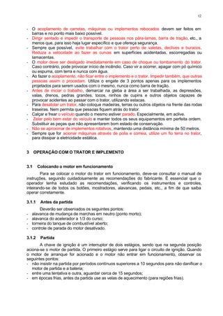 12
- O acoplamento de carretas, máquinas ou implementos rebocados devem ser feitos em
barras e no ponto mais baixo possível.
- Dirigir sentado e impedir o transporte de pessoas nos pára-lamas, barra de tração, etc., a
menos que, para isso haja lugar específico e que ofereça segurança.
- Sempre que possível, evite trabalhar com o trator perto de valetas, declives e buracos.
Reduza a velocidade ao fazer as curvas em superfícies acidentadas, escorregadias ou
lamacentas.
- O motor deve ser desligado imediatamente em caso de choque ou tombamento do trator.
Caso contrário, pode provocar início de incêndio. Caso vir a ocorrer, apagar com pó químico
ou espuma, com terra e nunca com água.
- Ao fazer o acoplamento, não ficar entre o implemento e o trator. Impedir também, que outras
pessoas assim o procedam. Utilize o engate de 3 pontos apenas para os implementos
projetados para serem usados com o mesmo, nunca como barra de tração.
- Antes de iniciar o trabalho, demarcar na gleba a área a ser trabalhada, as depressões,
valas, drenos, pedras grandes, tocos, ninhos de cupins e outros objetos capazes de
provocar acidentes ao passar com o trator, utilizando estacas.
- Para desatolar um trator, não coloque madeiras, terras ou outros objetos na frente das rodas
traseiras. Nem permita que pessoas fiquem atrás do trator.
- Calçar e frear o veículo quando o mesmo estiver parado. Especialmente, em aclive.
- Zelar pelo bem estar do veículo e manter todos os seus equipamentos em perfeita ordem.
Substituir as peças que não apresentarem bom estado de conservação.
- Não se aproximar de implementos rotativos, mantendo uma distância mínima de 50 metros.
- Sempre que for acionar máquinas através de polia e correia, utilize um fio terra no trator,
para dissipar a eletricidade estática.
3 OPERAÇÃO COM O TRATOR E IMPLEMENTO
3.1 Colocando o motor em funcionamento
Para se colocar o motor do trator em funcionamento, deve-se consultar o manual de
instruções, seguindo cuidadosamente as recomendações do fabricante. É essencial que o
operador tenha estudado as recomendações, verificando os instrumentos e controles,
inteirando-se de todos os botões, mostradores, alavancas, pedais, etc., a fim de que saiba
operar corretamente.
3.1.1 Antes da partida
Deverão ser observados os seguintes pontos:
- alavanca de mudança de marchas em neutro (ponto morto);
- alavanca do acelerador a 1/3 do curso;
- torneira do tanque de combustível aberto;
- controle de parada do motor desativado.
3.1.2 Partida
A chave de ignição é um interruptor de dois estágios, sendo que na segunda posição
aciona-se o motor de partida. O primeiro estágio serve para ligar o circuito de ignição. Quando
o motor de arranque for acionado e o motor não entrar em funcionamento, observar os
seguintes pontos:
- não insistir na partida por períodos contínuos superiores a 10 segundos para não danificar o
motor de partida e a bateria;
- entre uma tentativa e outra, aguardar cerca de 15 segundos;
- em épocas frias, antes da partida use as velas de aquecimento (para regiões frias).
 